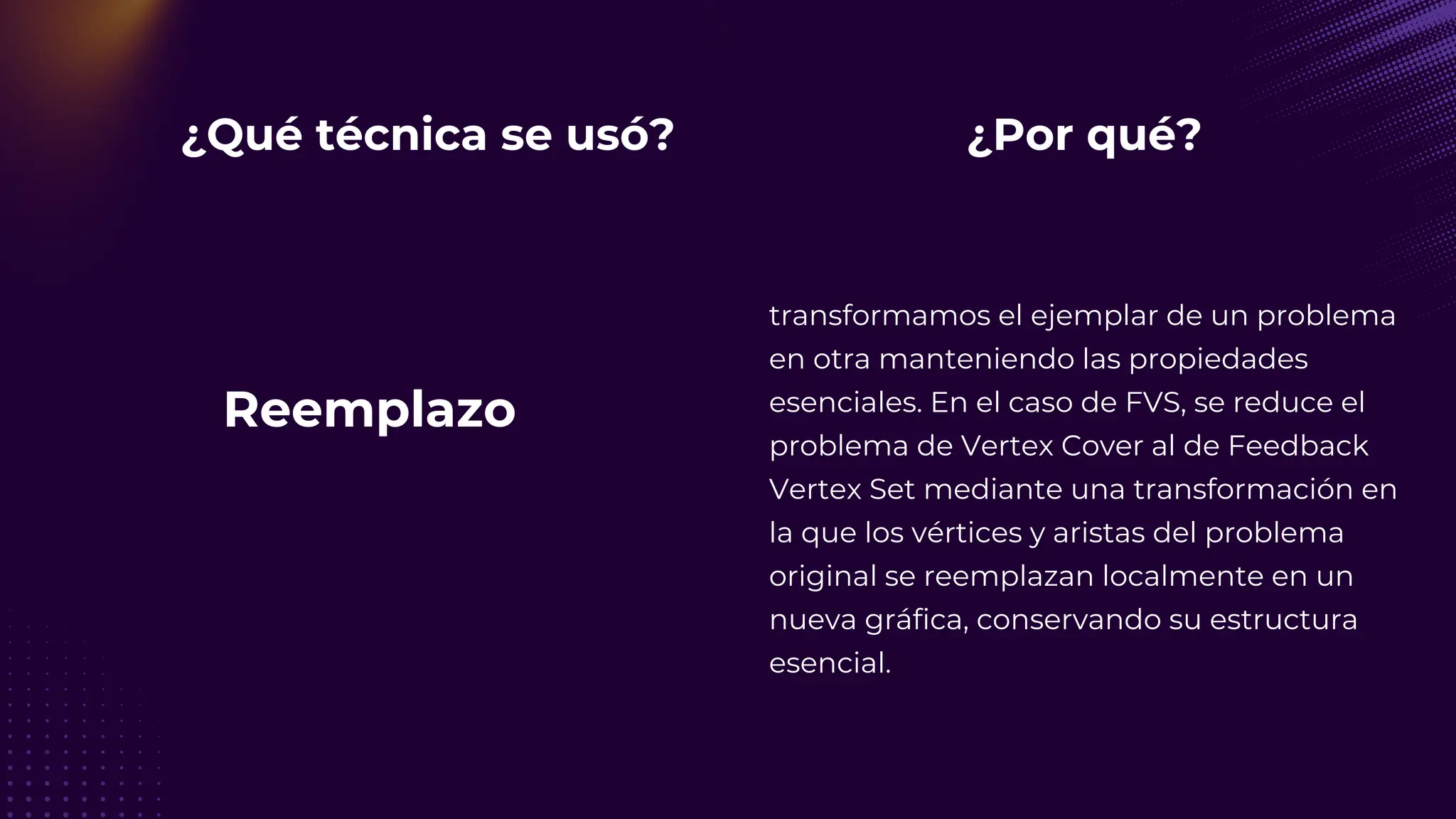 ¿Qué técnica se usó?
Reemplazo
¿Por qué?
transformamos el ejemplar de un problema
en otra manteniendo las propiedades
esenciales. En el caso de FVS, se reduce el
problema de Vertex Cover al de Feedback
Vertex Set mediante una transformación en
la que los vértices y aristas del problema
original se reemplazan localmente en un
nueva gráfica, conservando su estructura
esencial.
 