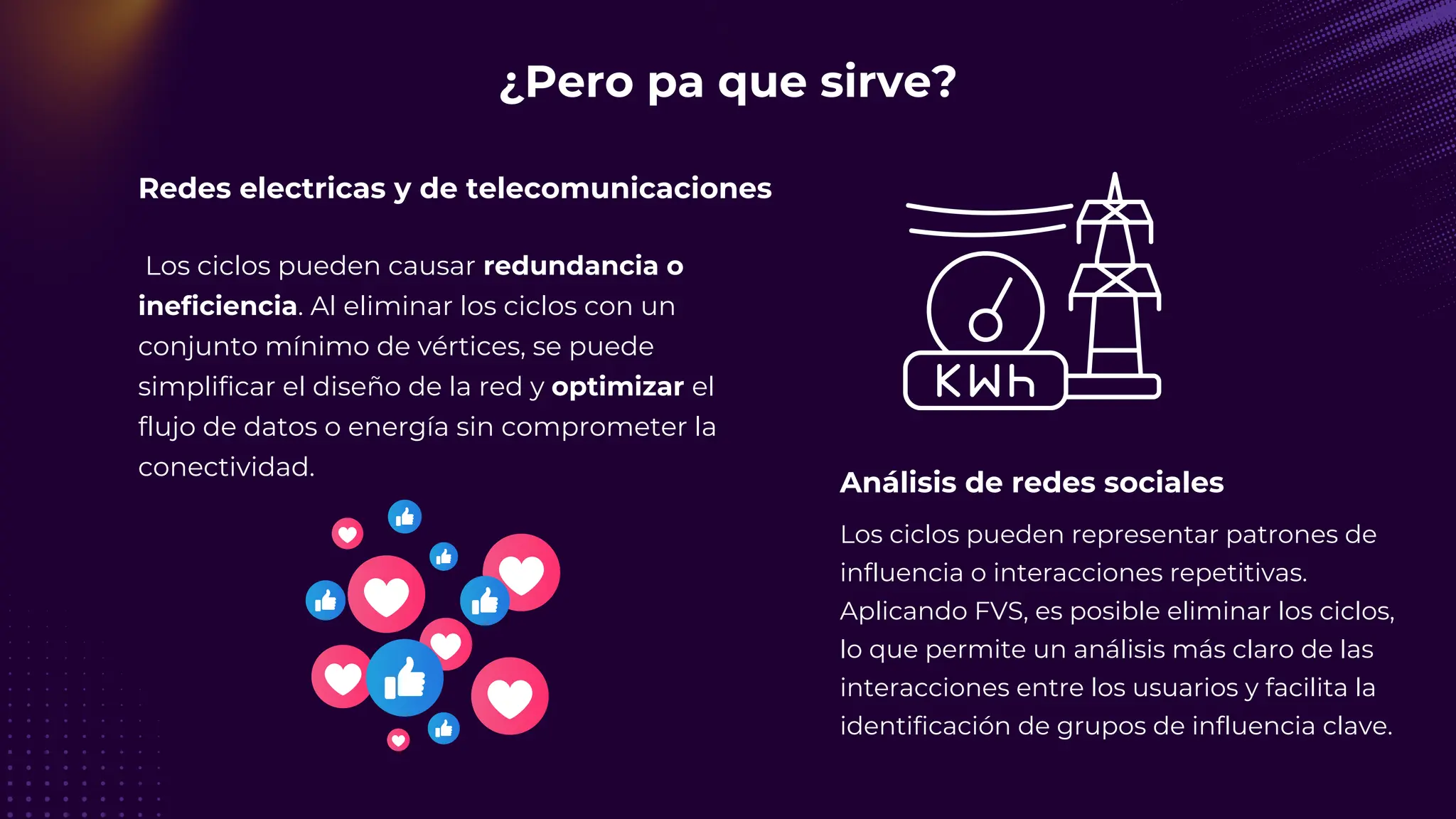 Redes electricas y de telecomunicaciones
¿Pero pa que sirve?
Los ciclos pueden causar redundancia o
ineficiencia. Al eliminar los ciclos con un
conjunto mínimo de vértices, se puede
simplificar el diseño de la red y optimizar el
flujo de datos o energía sin comprometer la
conectividad.
Análisis de redes sociales
Los ciclos pueden representar patrones de
influencia o interacciones repetitivas.
Aplicando FVS, es posible eliminar los ciclos,
lo que permite un análisis más claro de las
interacciones entre los usuarios y facilita la
identificación de grupos de influencia clave.
 