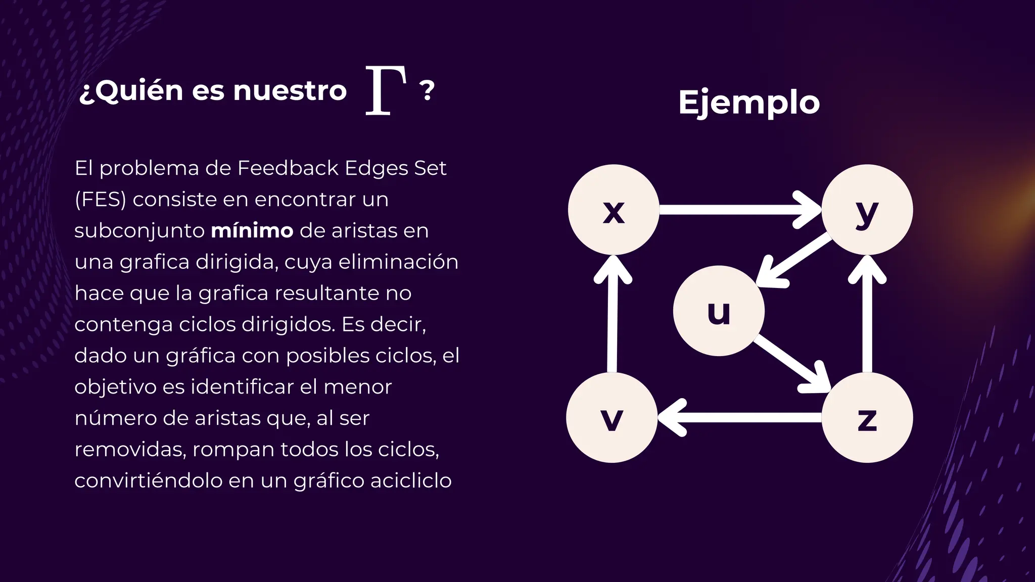 ¿Quién es nuestro ?
El problema de Feedback Edges Set
(FES) consiste en encontrar un
subconjunto mínimo de aristas en
una grafica dirigida, cuya eliminación
hace que la grafica resultante no
contenga ciclos dirigidos. Es decir,
dado un gráfica con posibles ciclos, el
objetivo es identificar el menor
número de aristas que, al ser
removidas, rompan todos los ciclos,
convirtiéndolo en un gráfico acicliclo
y
v z
u
x
Ejemplo
 
