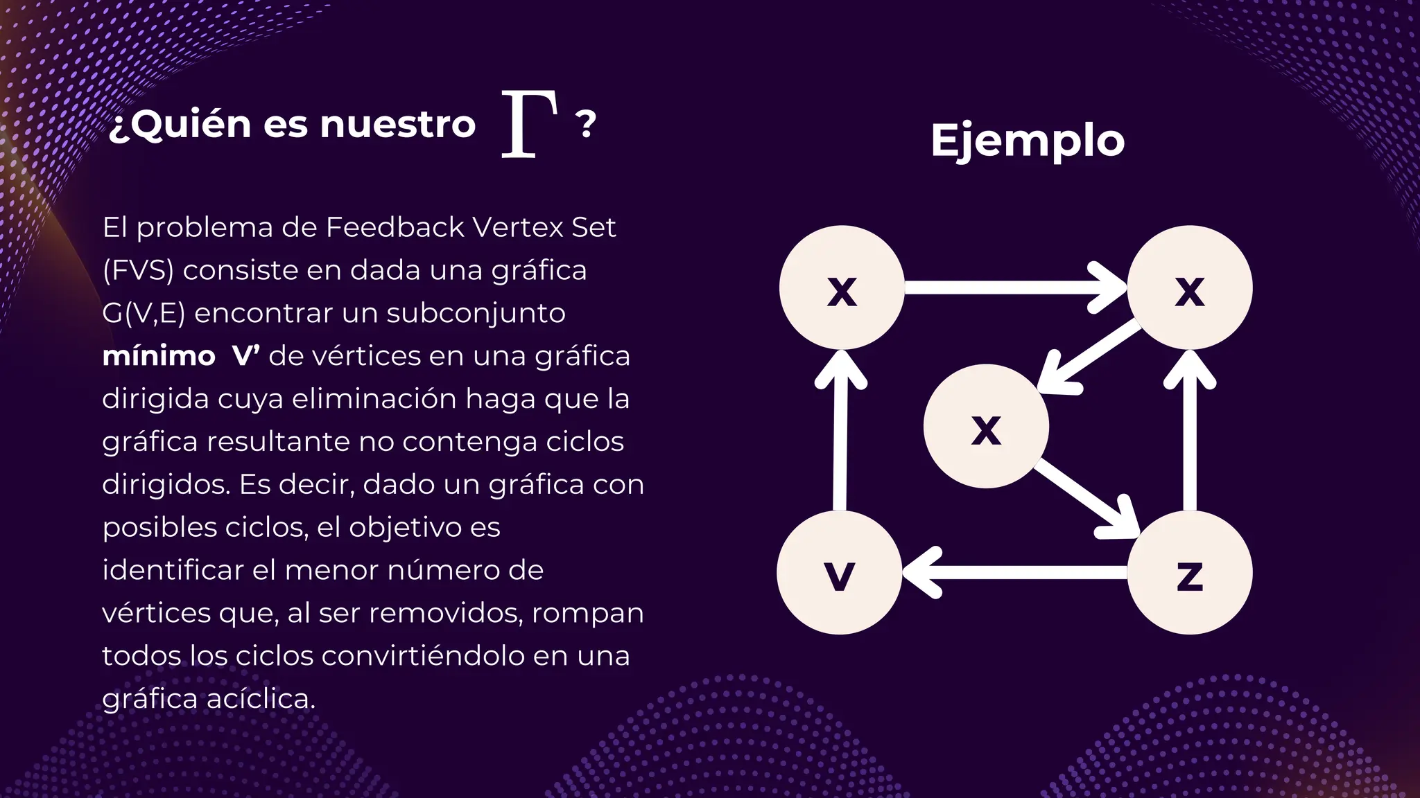 ¿Quién es nuestro ?
x
v z
x
El problema de Feedback Vertex Set
(FVS) consiste en dada una gráfica
G(V,E) encontrar un subconjunto
mínimo V’ de vértices en una gráfica
dirigida cuya eliminación haga que la
gráfica resultante no contenga ciclos
dirigidos. Es decir, dado un gráfica con
posibles ciclos, el objetivo es
identificar el menor número de
vértices que, al ser removidos, rompan
todos los ciclos convirtiéndolo en una
gráfica acíclica.
x
Ejemplo
 