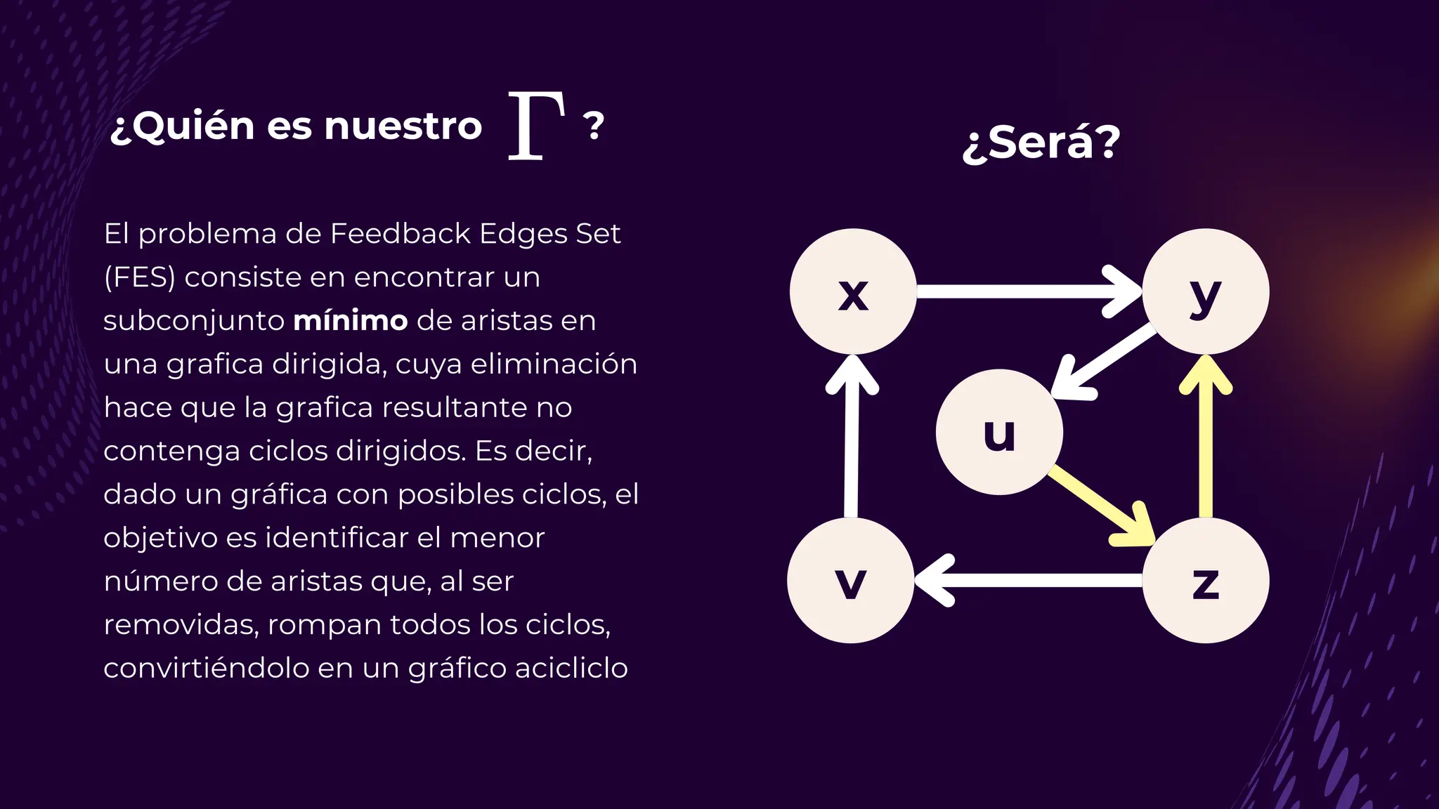 ¿Quién es nuestro ?
El problema de Feedback Edges Set
(FES) consiste en encontrar un
subconjunto mínimo de aristas en
una grafica dirigida, cuya eliminación
hace que la grafica resultante no
contenga ciclos dirigidos. Es decir,
dado un gráfica con posibles ciclos, el
objetivo es identificar el menor
número de aristas que, al ser
removidas, rompan todos los ciclos,
convirtiéndolo en un gráfico acicliclo
y
v z
u
x
¿Será?
 