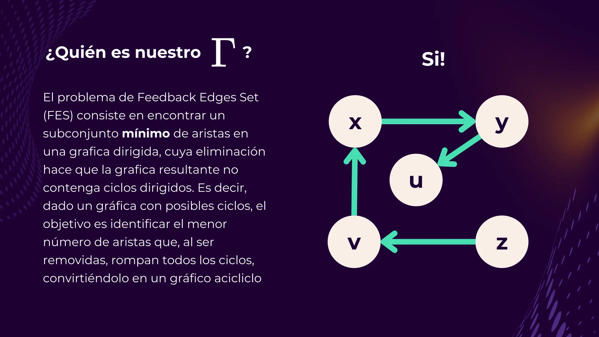 ¿Quién es nuestro ?
El problema de Feedback Edges Set
(FES) consiste en encontrar un
subconjunto mínimo de aristas en
una grafica dirigida, cuya eliminación
hace que la grafica resultante no
contenga ciclos dirigidos. Es decir,
dado un gráfica con posibles ciclos, el
objetivo es identificar el menor
número de aristas que, al ser
removidas, rompan todos los ciclos,
convirtiéndolo en un gráfico acicliclo
y
v z
u
x
Si!
 