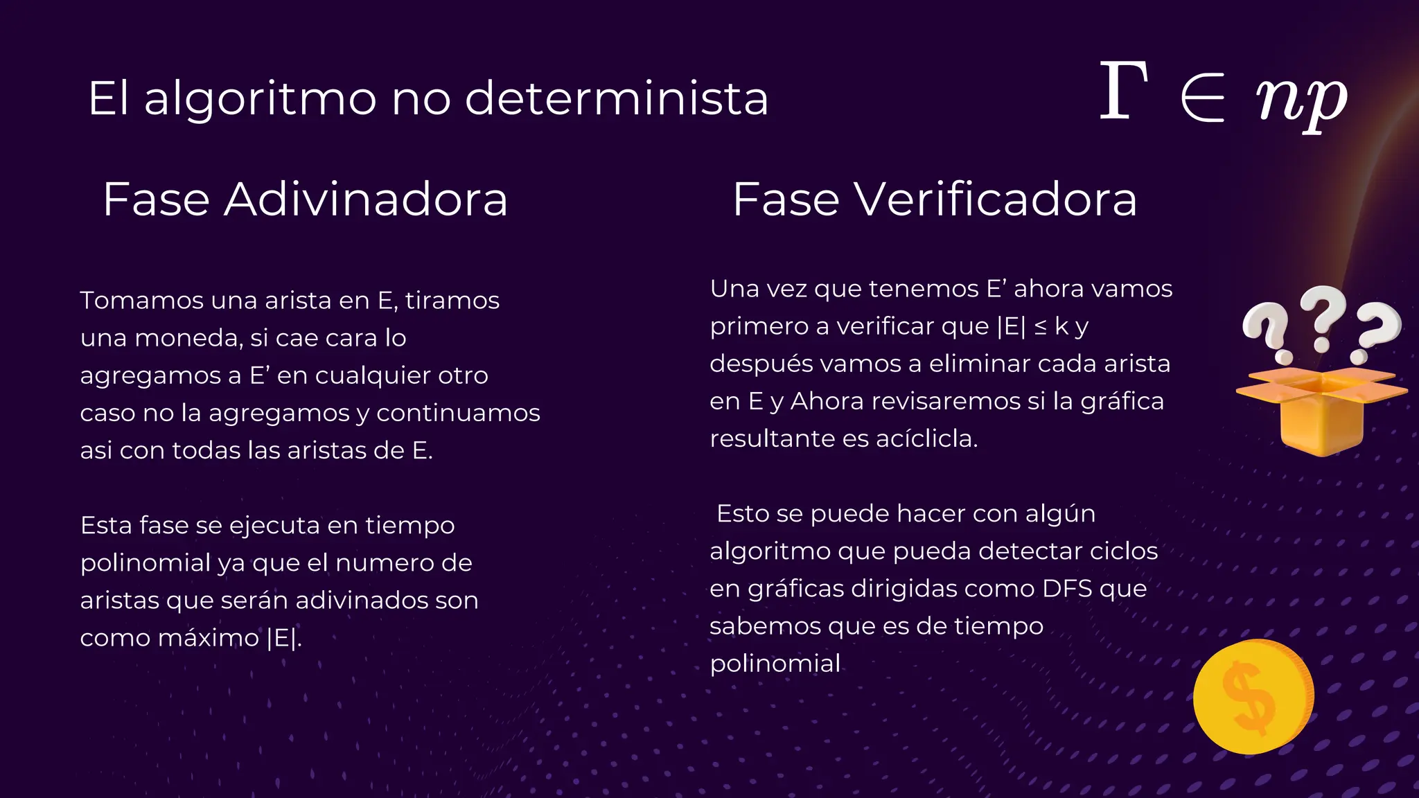 El algoritmo no determinista
Fase Adivinadora Fase Verificadora
Tomamos una arista en E, tiramos
una moneda, si cae cara lo
agregamos a E’ en cualquier otro
caso no la agregamos y continuamos
asi con todas las aristas de E.
Esta fase se ejecuta en tiempo
polinomial ya que el numero de
aristas que serán adivinados son
como máximo |E|.
Una vez que tenemos E’ ahora vamos
primero a verificar que |E| ≤ k y
después vamos a eliminar cada arista
en E y Ahora revisaremos si la gráfica
resultante es acíclicla.
Esto se puede hacer con algún
algoritmo que pueda detectar ciclos
en gráficas dirigidas como DFS que
sabemos que es de tiempo
polinomial
 