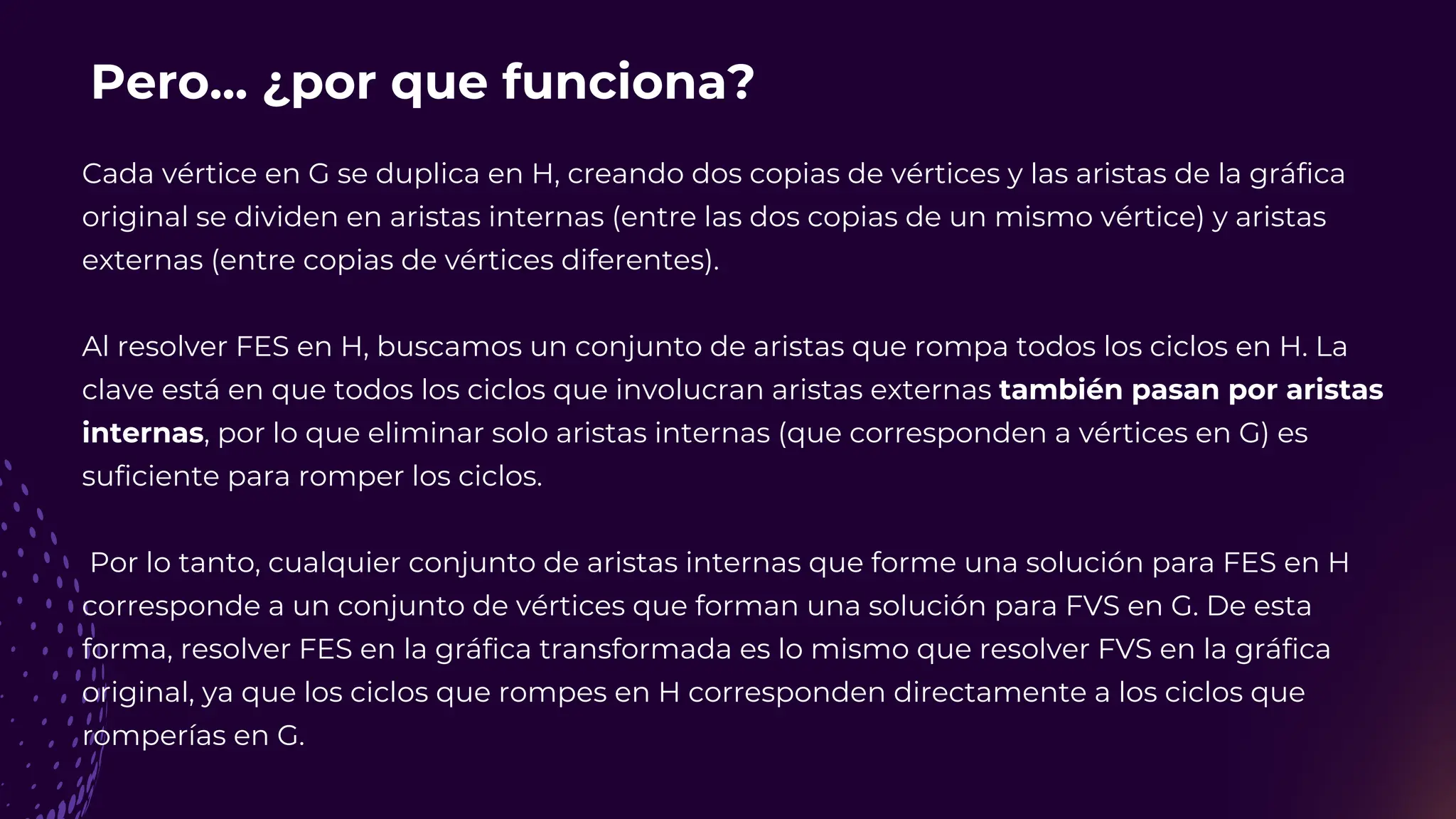Pero... ¿por que funciona?
Cada vértice en G se duplica en H, creando dos copias de vértices y las aristas de la gráfica
original se dividen en aristas internas (entre las dos copias de un mismo vértice) y aristas
externas (entre copias de vértices diferentes).
Al resolver FES en H, buscamos un conjunto de aristas que rompa todos los ciclos en H. La
clave está en que todos los ciclos que involucran aristas externas también pasan por aristas
internas, por lo que eliminar solo aristas internas (que corresponden a vértices en G) es
suficiente para romper los ciclos.
Por lo tanto, cualquier conjunto de aristas internas que forme una solución para FES en H
corresponde a un conjunto de vértices que forman una solución para FVS en G. De esta
forma, resolver FES en la gráfica transformada es lo mismo que resolver FVS en la gráfica
original, ya que los ciclos que rompes en H corresponden directamente a los ciclos que
romperías en G.
 