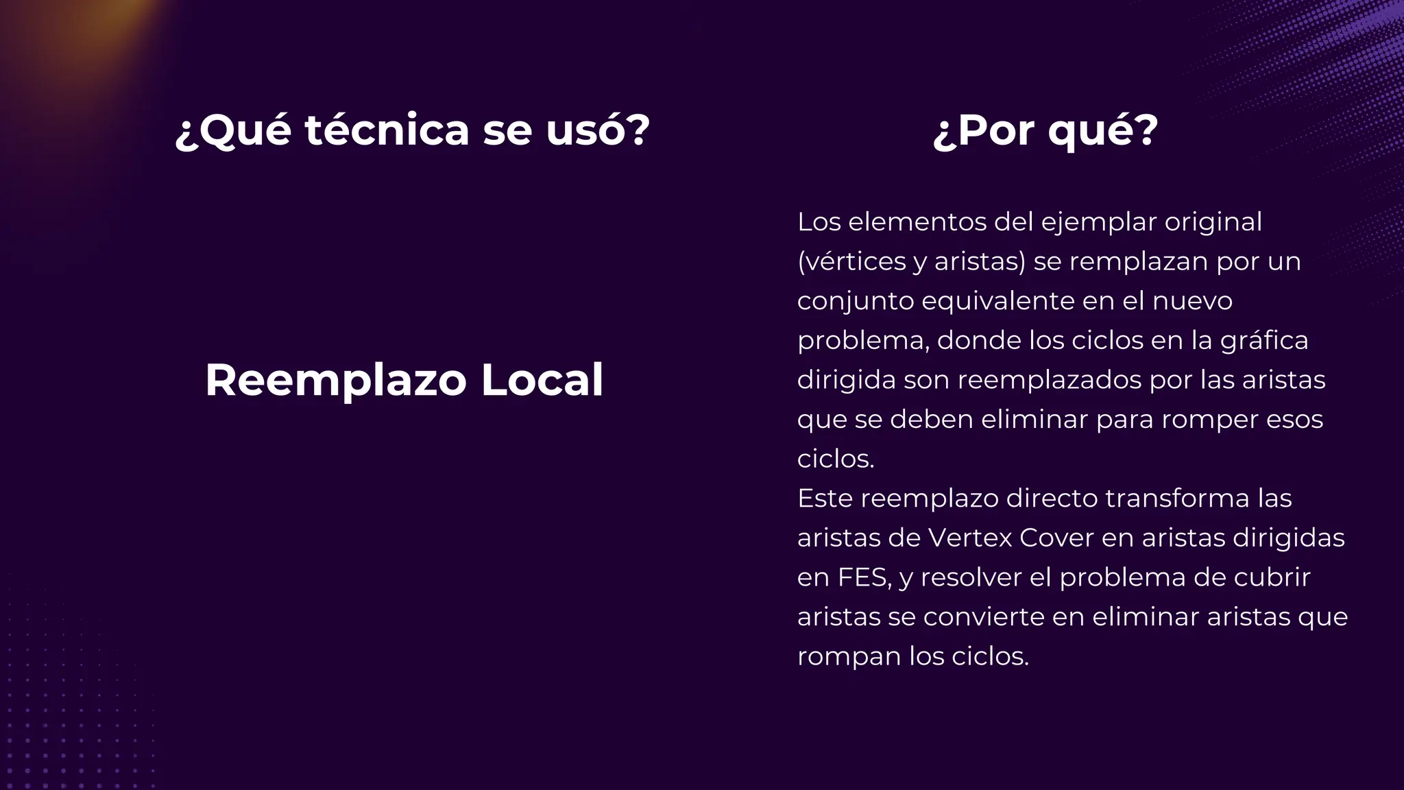 ¿Qué técnica se usó?
Los elementos del ejemplar original
(vértices y aristas) se remplazan por un
conjunto equivalente en el nuevo
problema, donde los ciclos en la gráfica
dirigida son reemplazados por las aristas
que se deben eliminar para romper esos
ciclos.
Este reemplazo directo transforma las
aristas de Vertex Cover en aristas dirigidas
en FES, y resolver el problema de cubrir
aristas se convierte en eliminar aristas que
rompan los ciclos.
¿Por qué?
Reemplazo Local
 