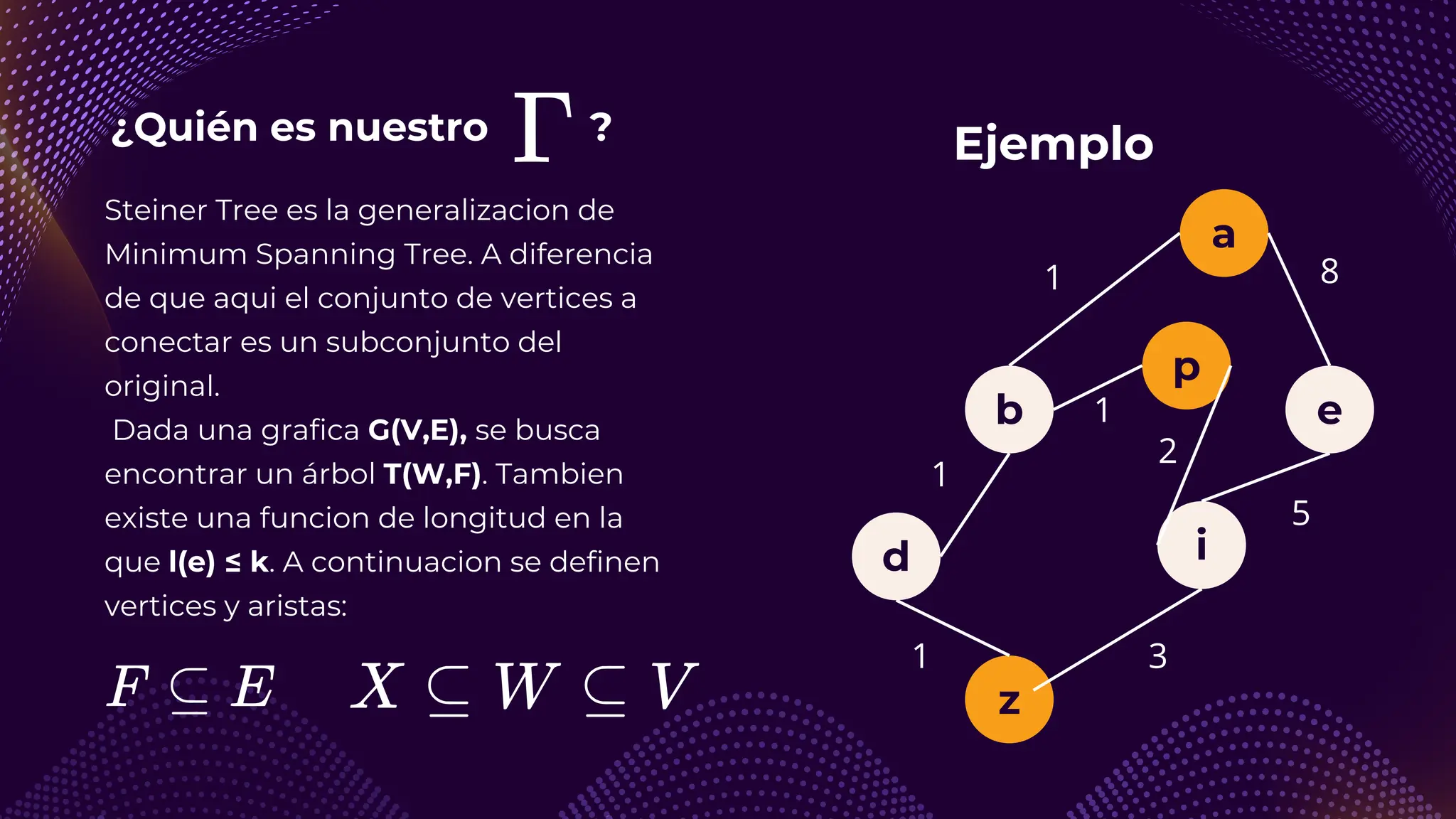 ¿Quién es nuestro ?
Steiner Tree es la generalizacion de
Minimum Spanning Tree. A diferencia
de que aqui el conjunto de vertices a
conectar es un subconjunto del
original.
Dada una grafica G(V,E), se busca
encontrar un árbol T(W,F). Tambien
existe una funcion de longitud en la
que l(e) ≤ k. A continuacion se definen
vertices y aristas:
Ejemplo
a
b e
i
z
d
1
1
1
p
8
5
3
1
2
 