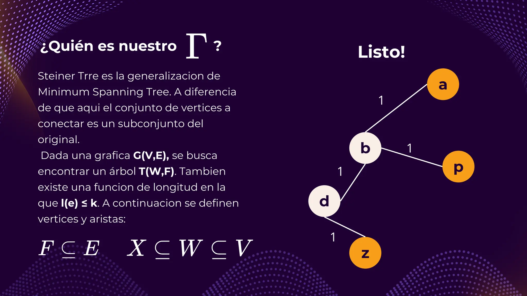 ¿Quién es nuestro ?
a
b
z
d
1
1
1
p
1
Steiner Trre es la generalizacion de
Minimum Spanning Tree. A diferencia
de que aqui el conjunto de vertices a
conectar es un subconjunto del
original.
Dada una grafica G(V,E), se busca
encontrar un árbol T(W,F). Tambien
existe una funcion de longitud en la
que l(e) ≤ k. A continuacion se definen
vertices y aristas:
Listo!
 