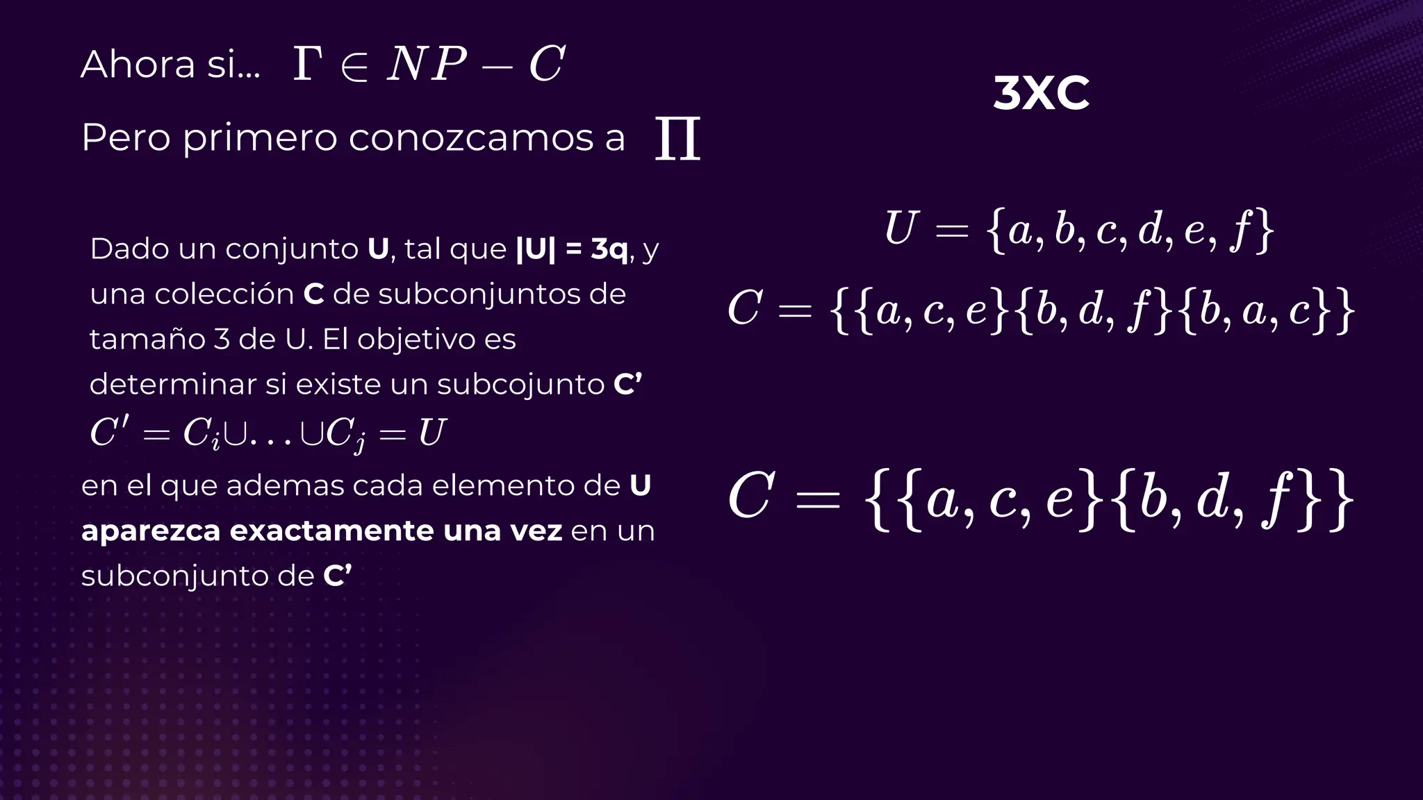 Ahora si...
Pero primero conozcamos a
Dado un conjunto U, tal que |U| = 3q, y
una colección C de subconjuntos de
tamaño 3 de U. El objetivo es
determinar si existe un subcojunto C’
3XC
en el que ademas cada elemento de U
aparezca exactamente una vez en un
subconjunto de C’
 
