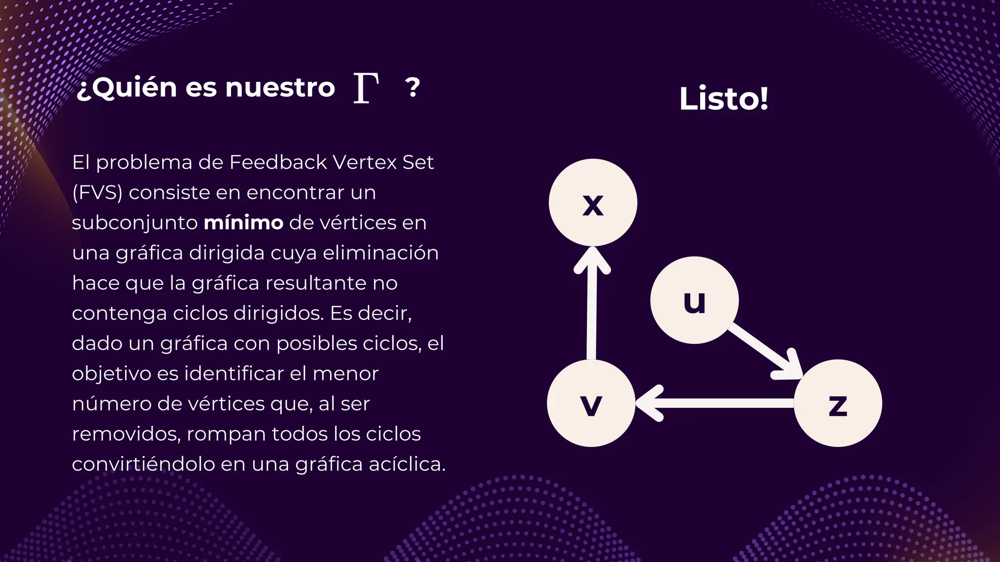¿Quién es nuestro ?
v z
u
El problema de Feedback Vertex Set
(FVS) consiste en encontrar un
subconjunto mínimo de vértices en
una gráfica dirigida cuya eliminación
hace que la gráfica resultante no
contenga ciclos dirigidos. Es decir,
dado un gráfica con posibles ciclos, el
objetivo es identificar el menor
número de vértices que, al ser
removidos, rompan todos los ciclos
convirtiéndolo en una gráfica acíclica.
x
Listo!
 