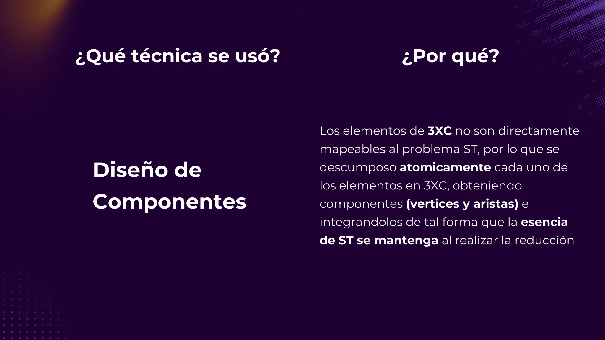 ¿Qué técnica se usó?
Diseño de
Componentes
¿Por qué?
Los elementos de 3XC no son directamente
mapeables al problema ST, por lo que se
descumposo atomicamente cada uno de
los elementos en 3XC, obteniendo
componentes (vertices y aristas) e
integrandolos de tal forma que la esencia
de ST se mantenga al realizar la reducción
 
