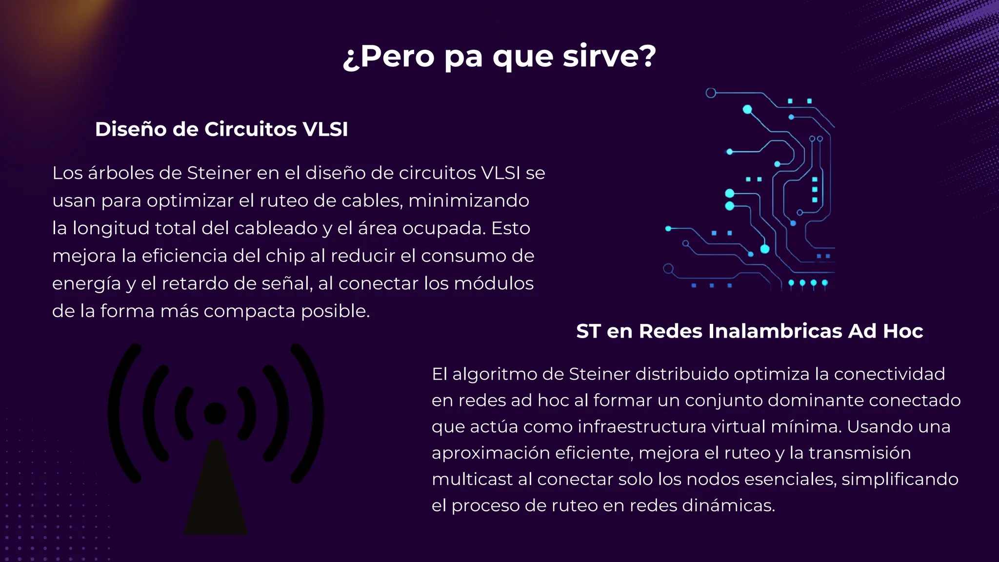 Diseño de Circuitos VLSI
¿Pero pa que sirve?
Los árboles de Steiner en el diseño de circuitos VLSI se
usan para optimizar el ruteo de cables, minimizando
la longitud total del cableado y el área ocupada. Esto
mejora la eficiencia del chip al reducir el consumo de
energía y el retardo de señal, al conectar los módulos
de la forma más compacta posible.
ST en Redes Inalambricas Ad Hoc
El algoritmo de Steiner distribuido optimiza la conectividad
en redes ad hoc al formar un conjunto dominante conectado
que actúa como infraestructura virtual mínima. Usando una
aproximación eficiente, mejora el ruteo y la transmisión
multicast al conectar solo los nodos esenciales, simplificando
el proceso de ruteo en redes dinámicas.
 