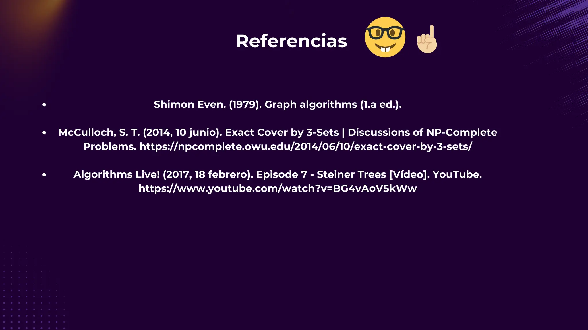 Referencias 🤓
Shimon Even. (1979). Graph algorithms (1.a ed.).
McCulloch, S. T. (2014, 10 junio). Exact Cover by 3-Sets | Discussions of NP-Complete
Problems. https://npcomplete.owu.edu/2014/06/10/exact-cover-by-3-sets/
Algorithms Live! (2017, 18 febrero). Episode 7 - Steiner Trees [Vídeo]. YouTube.
https://www.youtube.com/watch?v=BG4vAoV5kWw
☝🏼
 
