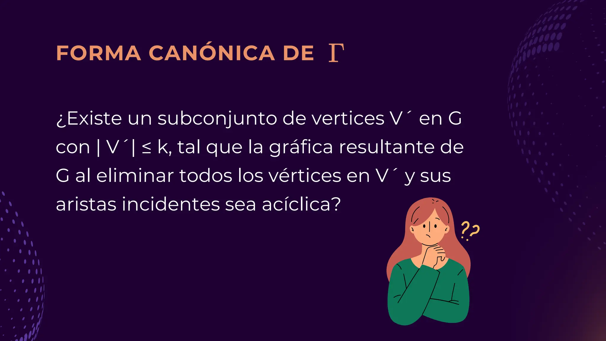 FORMA CANÓNICA DE
¿Existe un subconjunto de vertices V´ en G
con | V´| ≤ k, tal que la gráfica resultante de
G al eliminar todos los vértices en V´ y sus
aristas incidentes sea acíclica?
 