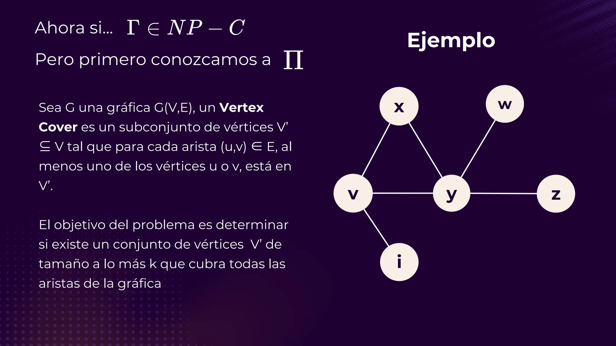 Ahora si...
Pero primero conozcamos a
Sea G una gráfica G(V,E), un Vertex
Cover es un subconjunto de vértices V’
⊆ V tal que para cada arista (u,v) ∈ E, al
menos uno de los vértices u o v, está en
V’.
El objetivo del problema es determinar
si existe un conjunto de vértices V’ de
tamaño a lo más k que cubra todas las
aristas de la gráfica
Ejemplo
v
i
y
x
z
w
 
