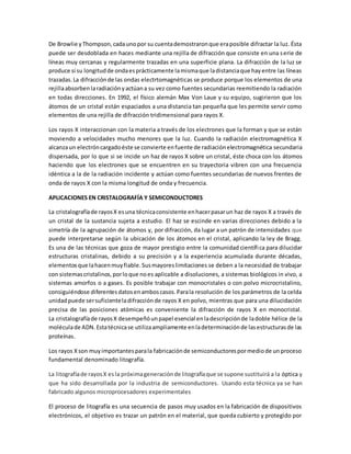 De Browlie yThompson,cadaunopor su cuentademostraronque eraposible difractar la luz. Ésta
puede ser desdoblada en haces mediante una rejilla de difracción que consiste en una serie de
líneas muy cercanas y regularmente trazadas en una superficie plana. La difracción de la luz se
produce si su longitudde ondaesprácticamente lamismaque ladistanciaque hayentre las líneas
trazadas.La difracciónde las ondas electrtomagnéticas se produce porque los elementos de una
rejillaabsorbenlaradiaciónyactúana su vez como fuentes secundarias reemitiendo la radiación
en todas direcciones. En 1992, el físico alemán Max Von Laue y su equipo, sugirieron que los
átomos de un cristal están espaciados a una distancia tan pequeña que les permite servir como
elementos de una rejilla de difracción tridimensional para rayos X.
Los rayos X interaccionan con la materia a través de los electrones que la forman y que se están
moviendo a velocidades mucho menores que la luz. Cuando la radiación electromagnética X
alcanzaun electróncargadoéste se convierte enfuente de radiaciónelectromagnética secundaria
dispersada, por lo que si se incide un haz de rayos X sobre un cristal, éste choca con los átomos
haciendo que los electrones que se encuentren en su trayectoria vibren con una frecuencia
idéntica a la de la radiación incidente y actúan como fuentes secundarias de nuevos frentes de
onda de rayos X con la misma longitud de onda y frecuencia.
APLICACIONES EN CRISTALOGRAFÍA Y SEMICONDUCTORES
La cristalografíade rayosX esuna técnicaconsistente enhacerpasarun haz de rayos X a través de
un cristal de la sustancia sujeta a estudio. El haz se escinde en varias direcciones debido a la
simetría de la agrupación de átomos y, por difracción, da lugar a un patrón de intensidades que
puede interpretarse según la ubicación de los átomos en el cristal, aplicando la ley de Bragg.
Es una de las técnicas que goza de mayor prestigio entre la comunidad científica para dilucidar
estructuras cristalinas, debido a su precisión y a la experiencia acumulada durante décadas,
elementosque lahacenmuyfiable.Susmayoreslimitaciones se deben a la necesidad de trabajar
con sistemascristalinos,porloque noes aplicable a disoluciones, a sistemas biológicos in vivo, a
sistemas amorfos o a gases. Es posible trabajar con monocristales o con polvo microcristalino,
consiguiéndose diferentesdatosenamboscasos.Parala resolución de los parámetros de la celda
unidadpuede sersuficienteladifracciónde rayos X en polvo, mientras que para una dilucidación
precisa de las posiciones atómicas es conveniente la difracción de rayos X en monocristal.
La cristalografíade rayosX desempeñóunpapel esencial enladescripciónde ladoble hélice de la
moléculade ADN.Estatécnicase utilizaampliamente enladeterminaciónde lasestructurasde las
proteínas.
Los rayos Xson muyimportantesparala fabricaciónde semiconductorespormediode unproceso
fundamental denominado litografía.
La litografíade rayosX esla próximageneraciónde litografíaque se supone sustituirá a la óptica y
que ha sido desarrollada por la industria de semiconductores. Usando esta técnica ya se han
fabricado algunos microprocesadores experimentales
El proceso de litografía es una secuencia de pasos muy usados en la fabricación de dispositivos
electrónicos, el objetivo es trazar un patrón en el material, que queda cubierto y protegido por
 