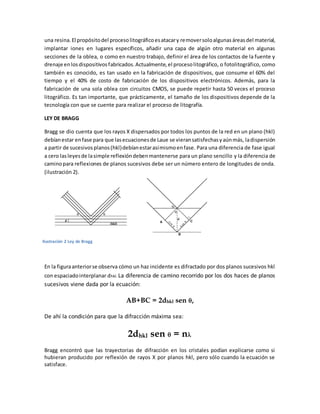una resina.El propósitodel procesolitográficoesatacary removersoloalgunasáreasdel material,
implantar iones en lugares específicos, añadir una capa de algún otro material en algunas
secciones de la oblea, o como en nuestro trabajo, definir el área de los contactos de la fuente y
drenaje enlosdispositivosfabricados.Actualmente,el procesolitográfico, o fotolitográfico, como
también es conocido, es tan usado en la fabricación de dispositivos, que consume el 60% del
tiempo y el 40% de costo de fabricación de los dispositivos electrónicos. Además, para la
fabricación de una sola oblea con circuitos CMOS, se puede repetir hasta 50 veces el proceso
litográfico. Es tan importante, que prácticamente, el tamaño de los dispositivos depende de la
tecnología con que se cuente para realizar el proceso de litografía.
LEY DE BRAGG
Bragg se dio cuenta que los rayos X dispersados por todos los puntos de la red en un plano (hkl)
debíanestar enfase para que lasecuacionesde Laue se vieransatisfechasyaúnmás, ladispersión
a partir de sucesivosplanos(hkl)debíanestarasímismoenfase. Para una diferencia de fase igual
a cero lasleyesde lasimple reflexióndebenmantenerse para un plano sencillo y la diferencia de
caminopara reflexiones de planos sucesivos debe ser un número entero de longitudes de onda.
(ilustración 2).
En la figuraanteriorse observa cómo un haz incidente es difractado por dos planos sucesivos hkl
con espaciadointerplanar dhkl. La diferencia de camino recorrido por los dos haces de planos
sucesivos viene dada por la ecuación:
AB+BC = 2dhkl sen ,
De ahí la condición para que la difracción máxima sea:
2dhkl sen  = n
Bragg encontró que las trayectorias de difracción en los cristales podían explicarse como si
hubieran producido por reflexión de rayos X por planos hkl, pero sólo cuando la ecuación se
satisface.
Ilustración 2 Ley de Bragg
 
