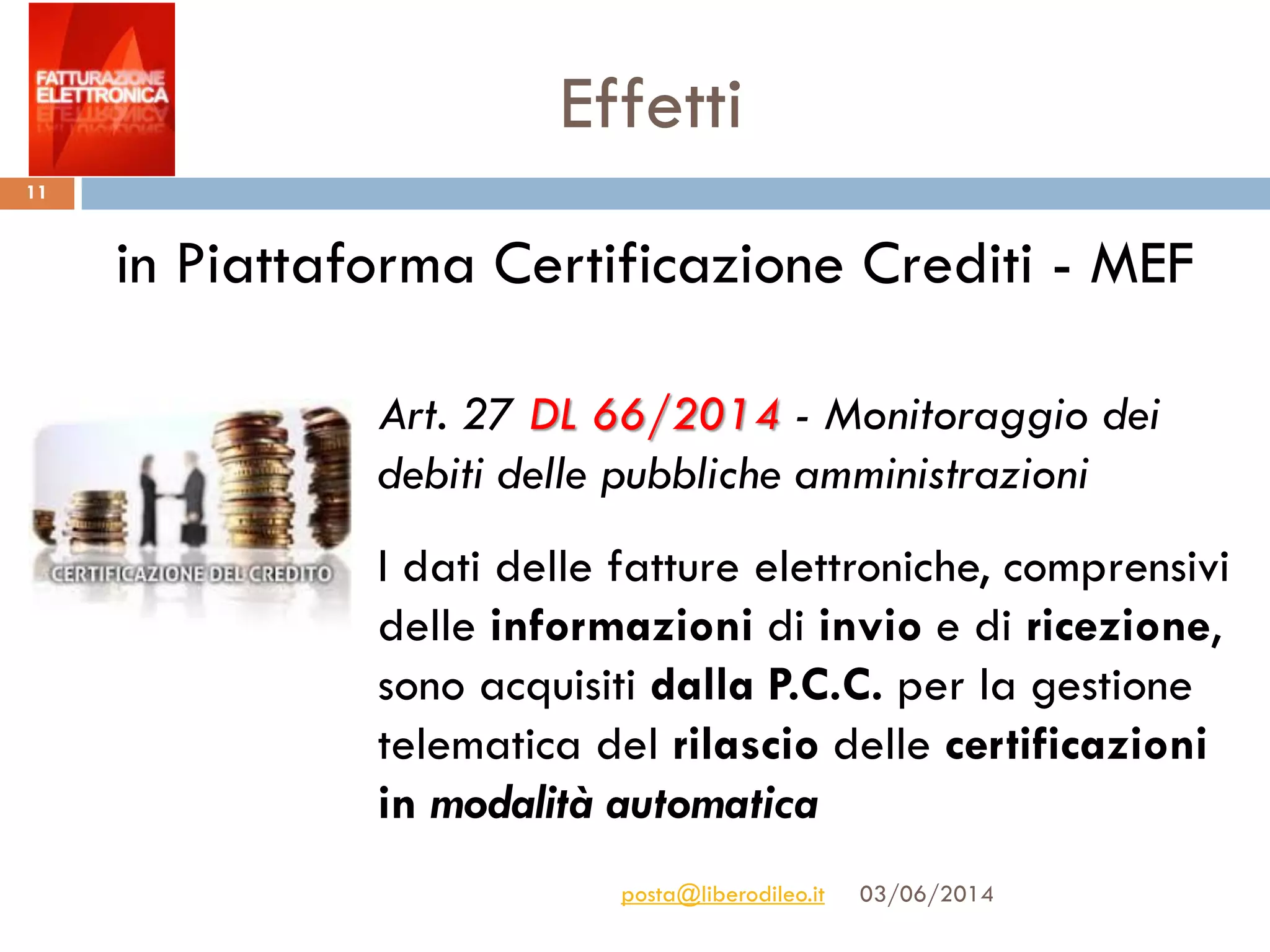 Effetti
03/06/2014posta@liberodileo.it
11
Art. 27 DL 66/2014 - Monitoraggio dei
debiti delle pubbliche amministrazioni
I dati delle fatture elettroniche, comprensivi
delle informazioni di invio e di ricezione,
sono acquisiti dalla P.C.C. per la gestione
telematica del rilascio delle certificazioni
in modalità automatica
in Piattaforma Certificazione Crediti - MEF
 