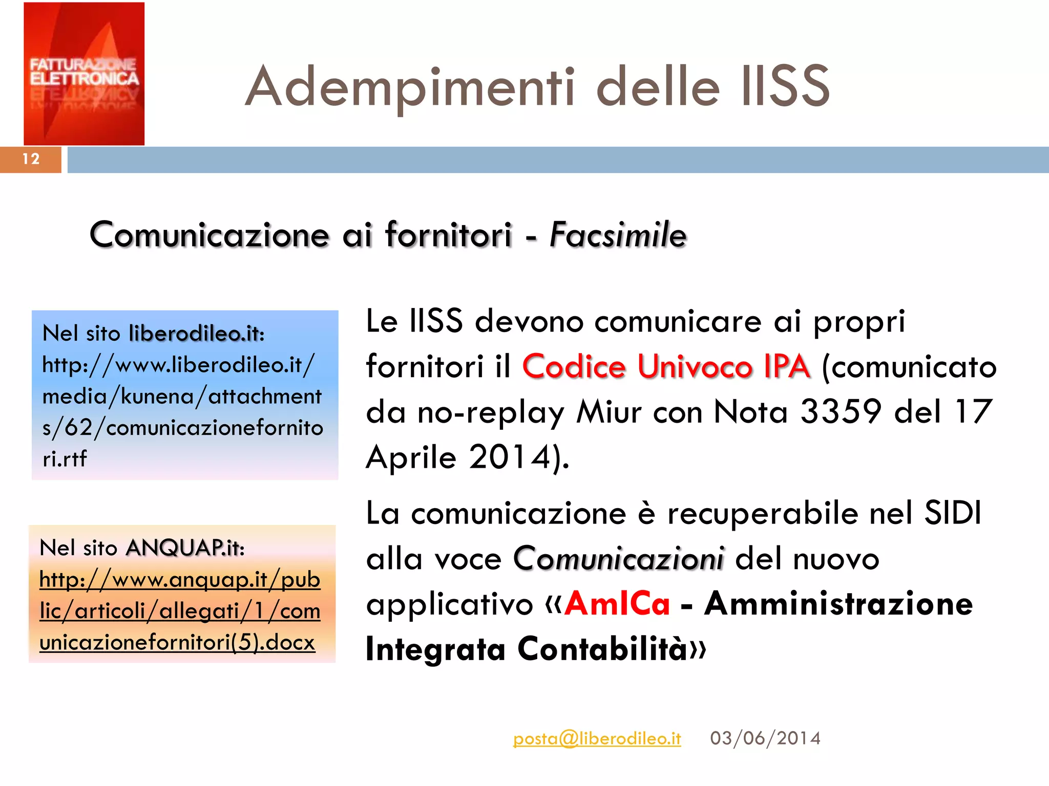 Adempimenti delle IISS
03/06/2014posta@liberodileo.it
12
Le IISS devono comunicare ai propri
fornitori il Codice Univoco IPA (comunicato
da no-replay Miur con Nota 3359 del 17
Aprile 2014).
La comunicazione è recuperabile nel SIDI
alla voce Comunicazioni del nuovo
applicativo «AmICa - Amministrazione
Integrata Contabilità»
Comunicazione ai fornitori - Facsimile
Nel sito ANQUAP.it:
http://www.anquap.it/pub
lic/articoli/allegati/1/com
unicazionefornitori(5).docx
Nel sito liberodileo.it:
http://www.liberodileo.it/
media/kunena/attachment
s/62/comunicazionefornito
ri.rtf
 