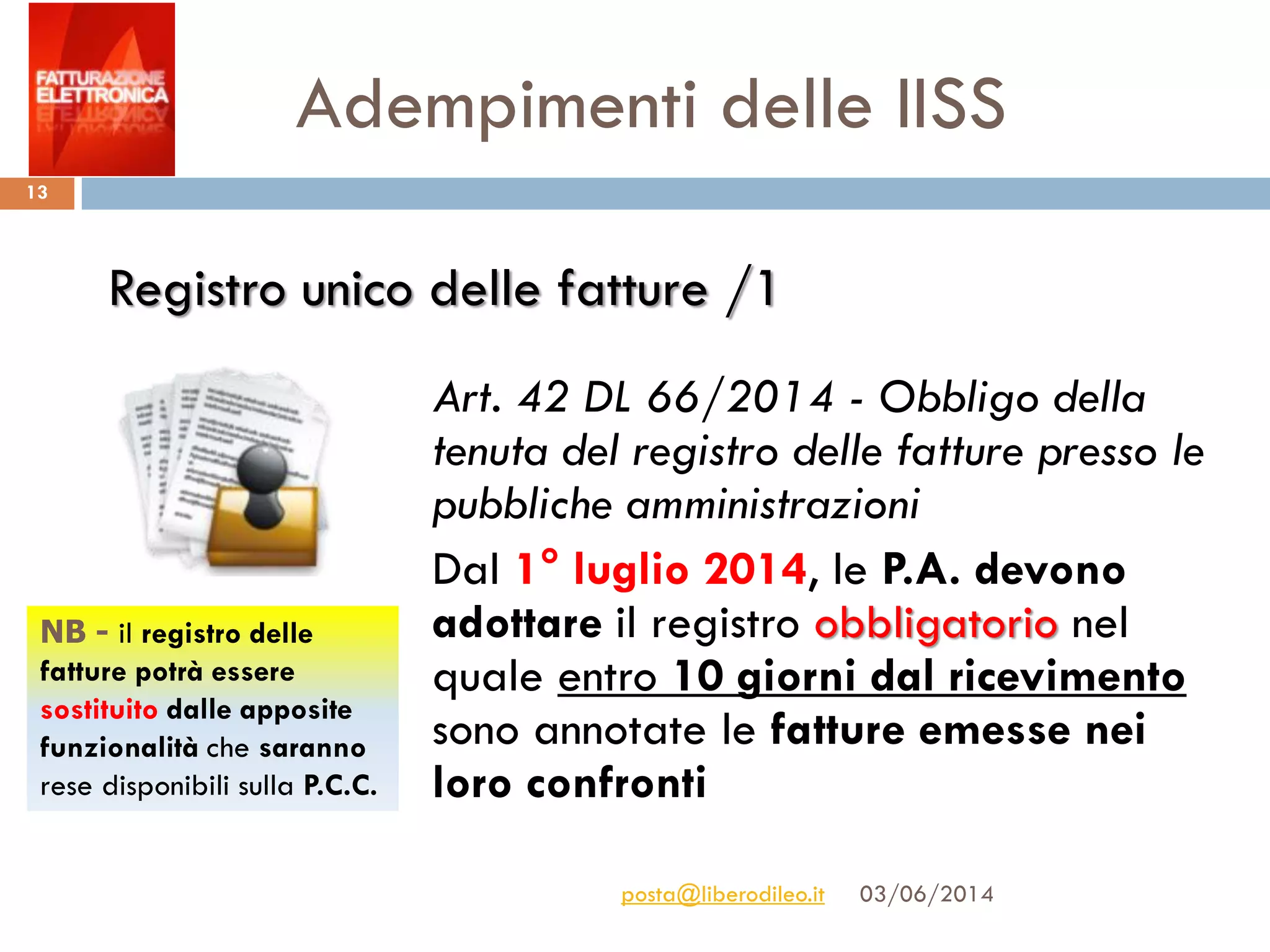 Adempimenti delle IISS
03/06/2014posta@liberodileo.it
13
Art. 42 DL 66/2014 - Obbligo della
tenuta del registro delle fatture presso le
pubbliche amministrazioni
Dal 1° luglio 2014, le P.A. devono
adottare il registro obbligatorio nel
quale entro 10 giorni dal ricevimento
sono annotate le fatture emesse nei
loro confronti
Registro unico delle fatture /1
NB - il registro delle
fatture potrà essere
sostituito dalle apposite
funzionalità che saranno
rese disponibili sulla P.C.C.
 