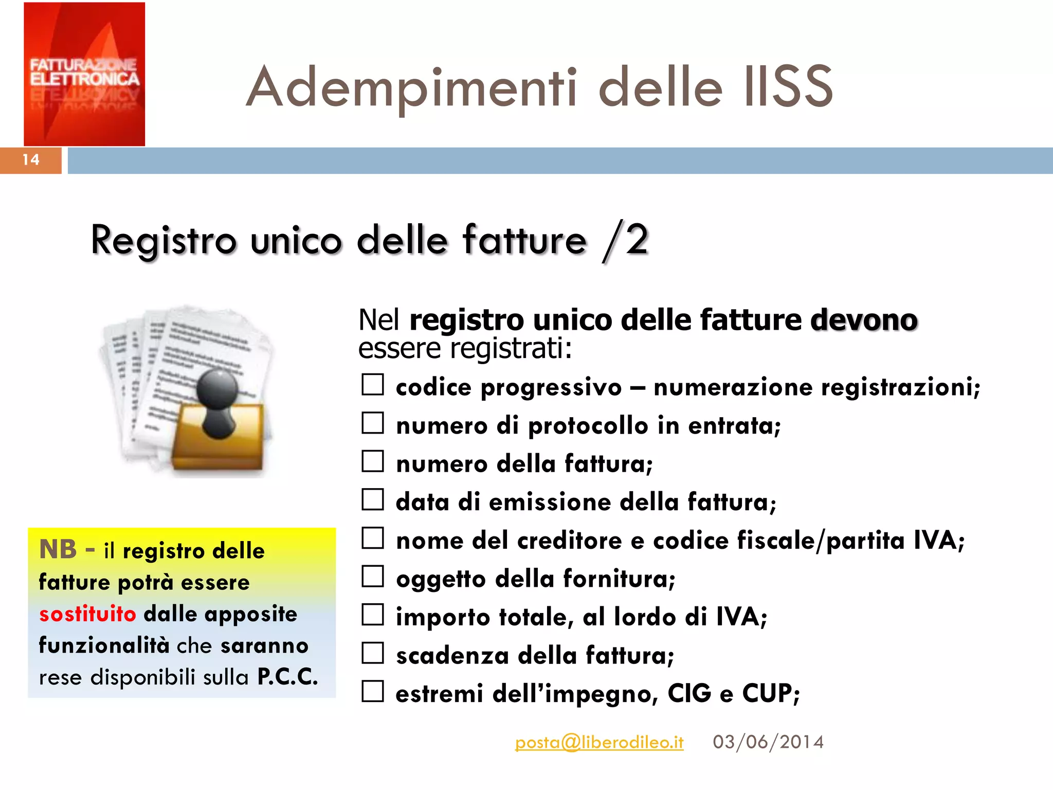 Adempimenti delle IISS
03/06/2014posta@liberodileo.it
14
Nel registro unico delle fatture devono
essere registrati:
codice progressivo – numerazione registrazioni;
numero di protocollo in entrata;
numero della fattura;
data di emissione della fattura;
nome del creditore e codice fiscale/partita IVA;
oggetto della fornitura;
importo totale, al lordo di IVA;
scadenza della fattura;
estremi dell’impegno, CIG e CUP;
Registro unico delle fatture /2
NB - il registro delle
fatture potrà essere
sostituito dalle apposite
funzionalità che saranno
rese disponibili sulla P.C.C.
 