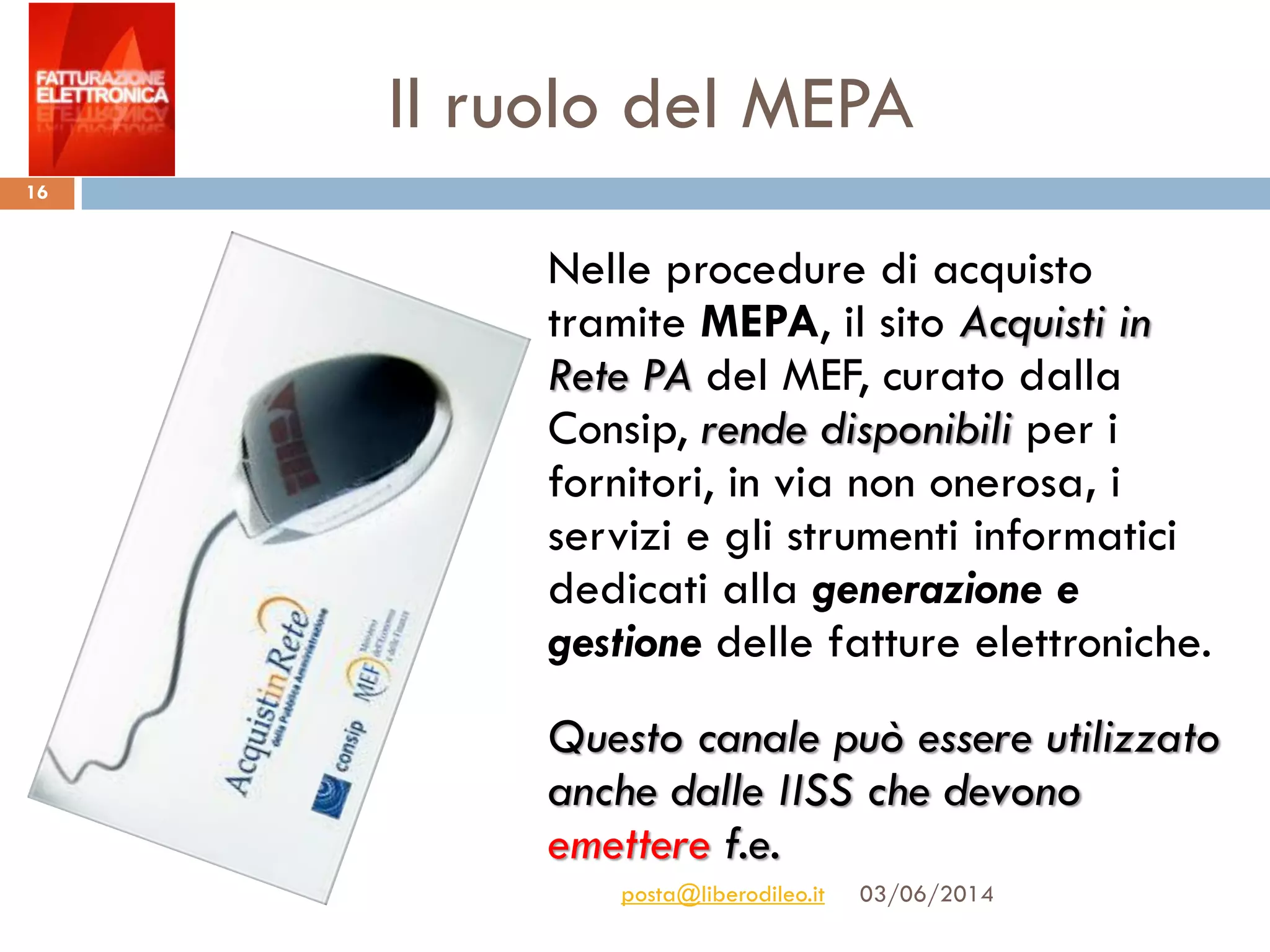 Il ruolo del MEPA
03/06/2014posta@liberodileo.it
16
Nelle procedure di acquisto
tramite MEPA, il sito Acquisti in
Rete PA del MEF, curato dalla
Consip, rende disponibili per i
fornitori, in via non onerosa, i
servizi e gli strumenti informatici
dedicati alla generazione e
gestione delle fatture elettroniche.
Questo canale può essere utilizzato
anche dalle IISS che devono
emettere f.e.
 
