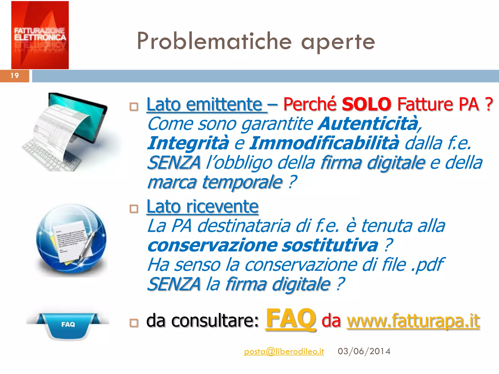 Problematiche aperte
03/06/2014posta@liberodileo.it
19
 Lato emittente – Perché SOLO Fatture PA ?
Come sono garantite Autenticità,
Integrità e Immodificabilità dalla f.e.
SENZA l’obbligo della firma digitale e della
marca temporale ?
 Lato ricevente
La PA destinataria di f.e. è tenuta alla
conservazione sostitutiva ?
Ha senso la conservazione di file .pdf
SENZA la firma digitale ?
 da consultare: FAQ da www.fatturapa.it
 