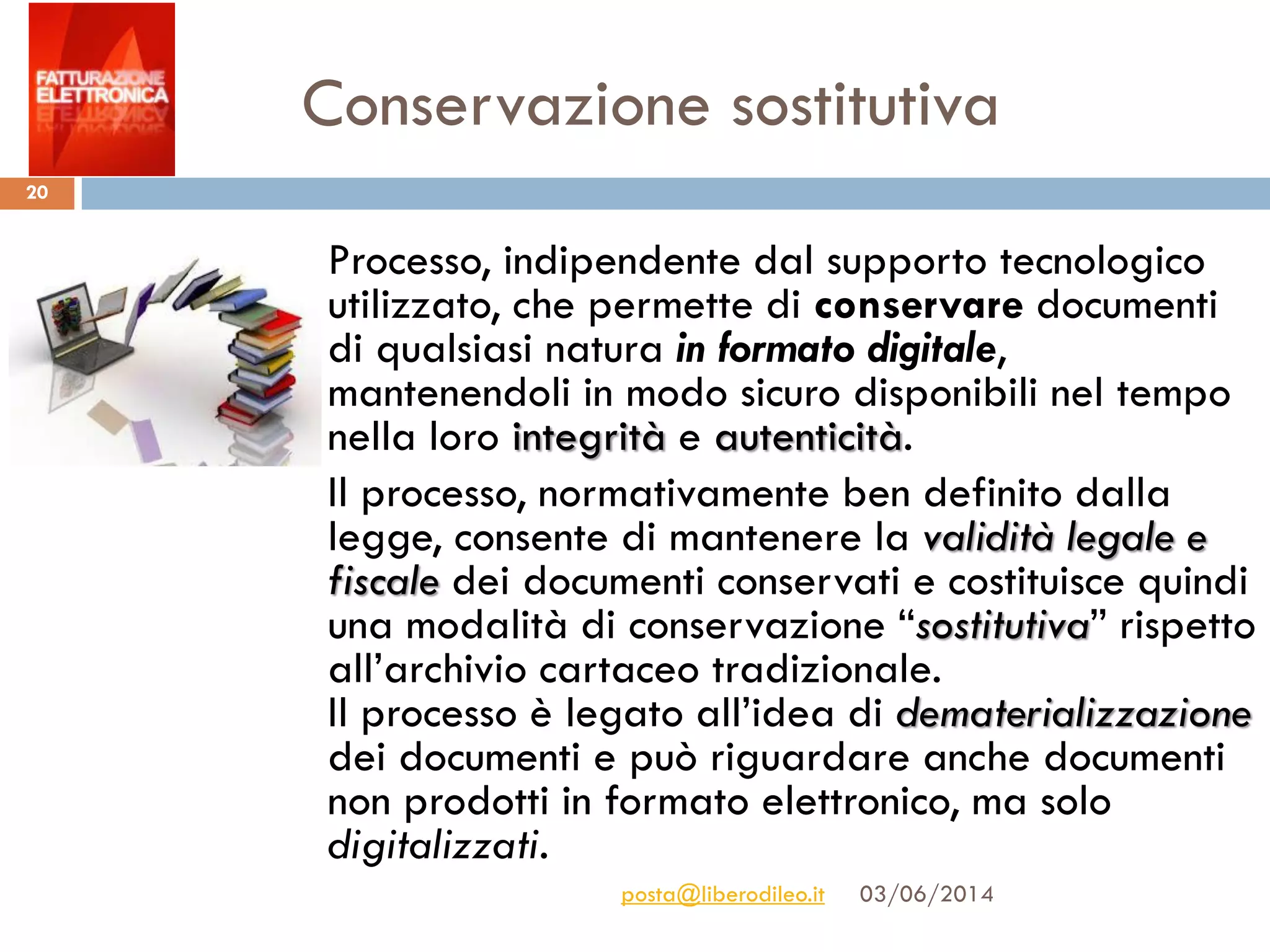 Conservazione sostitutiva
03/06/2014posta@liberodileo.it
20
Processo, indipendente dal supporto tecnologico
utilizzato, che permette di conservare documenti
di qualsiasi natura in formato digitale,
mantenendoli in modo sicuro disponibili nel tempo
nella loro integrità e autenticità.
Il processo, normativamente ben definito dalla
legge, consente di mantenere la validità legale e
fiscale dei documenti conservati e costituisce quindi
una modalità di conservazione “sostitutiva” rispetto
all’archivio cartaceo tradizionale.
Il processo è legato all’idea di dematerializzazione
dei documenti e può riguardare anche documenti
non prodotti in formato elettronico, ma solo
digitalizzati.
 