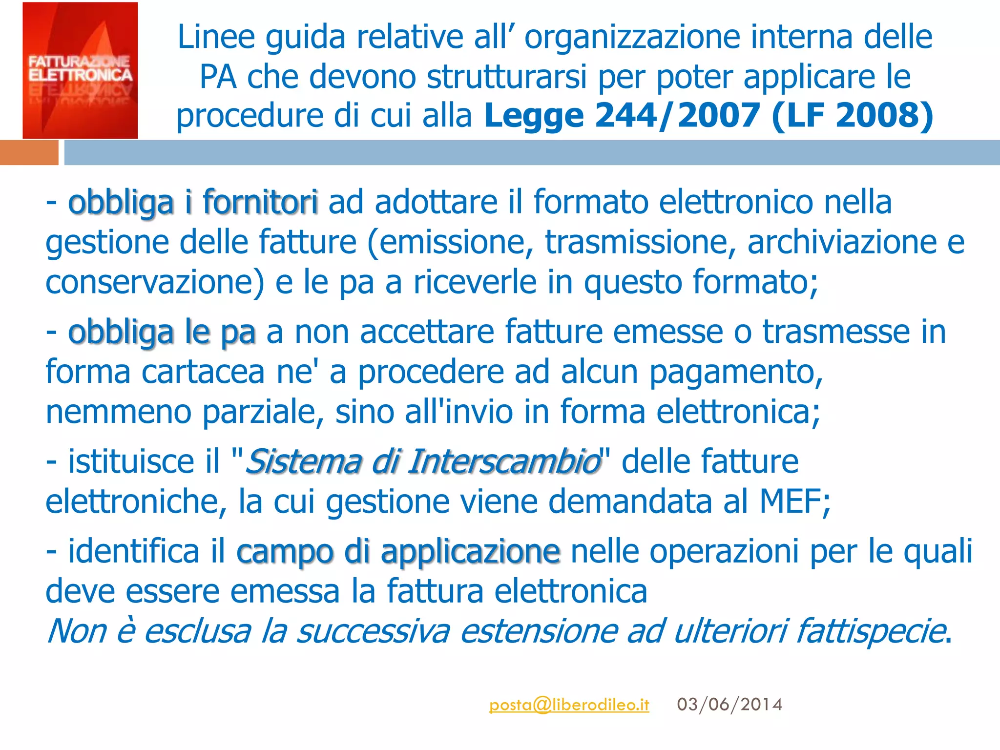 Linee guida relative all’ organizzazione interna delle
PA che devono strutturarsi per poter applicare le
procedure di cui alla Legge 244/2007 (LF 2008)
- obbliga i fornitori ad adottare il formato elettronico nella
gestione delle fatture (emissione, trasmissione, archiviazione e
conservazione) e le pa a riceverle in questo formato;
- obbliga le pa a non accettare fatture emesse o trasmesse in
forma cartacea ne' a procedere ad alcun pagamento,
nemmeno parziale, sino all'invio in forma elettronica;
- istituisce il "Sistema di Interscambio" delle fatture
elettroniche, la cui gestione viene demandata al MEF;
- identifica il campo di applicazione nelle operazioni per le quali
deve essere emessa la fattura elettronica
Non è esclusa la successiva estensione ad ulteriori fattispecie.
03/06/2014posta@liberodileo.it
 