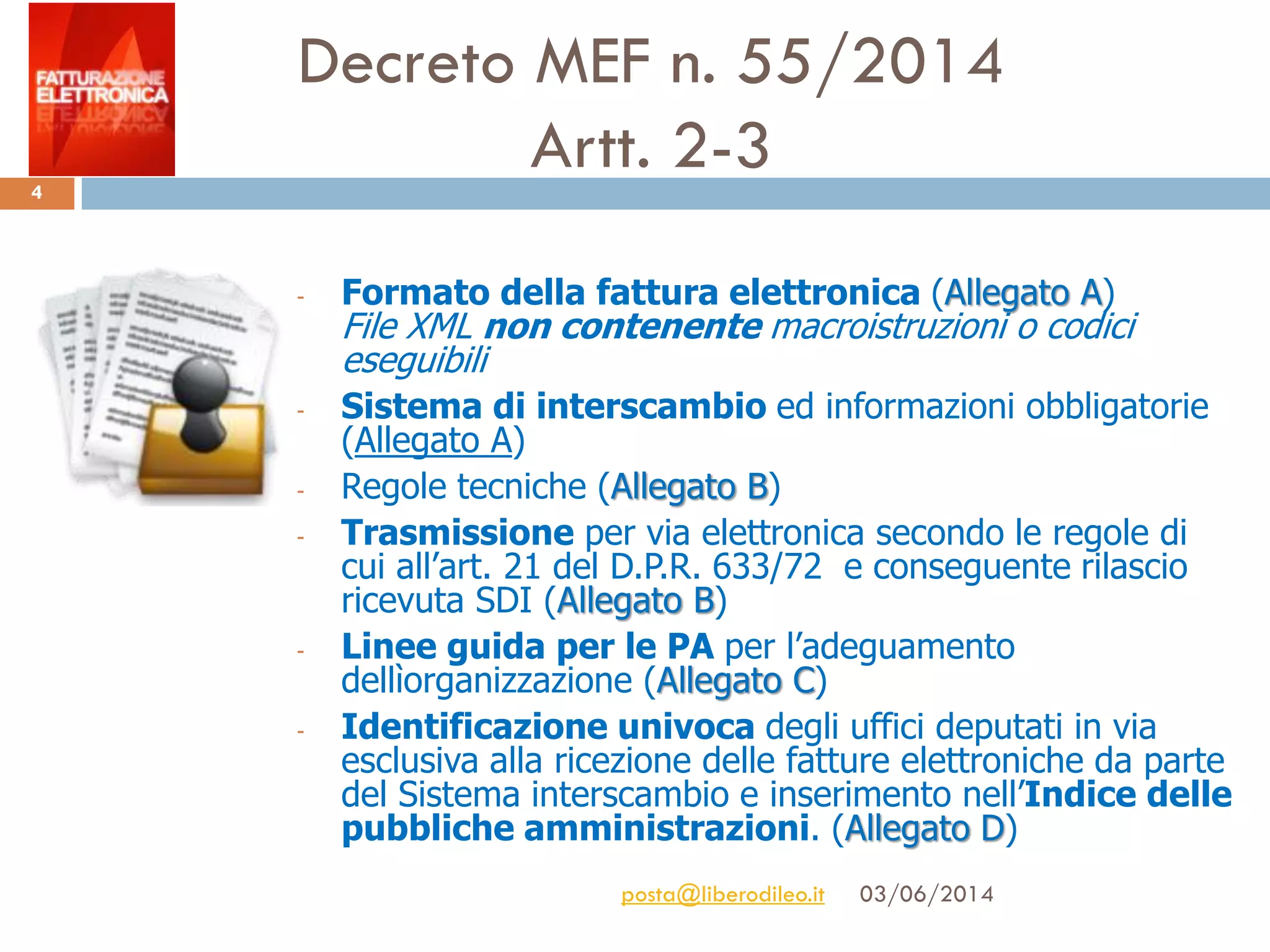 Decreto MEF n. 55/2014
Artt. 2-3
03/06/2014posta@liberodileo.it
4
- Formato della fattura elettronica (Allegato A)
File XML non contenente macroistruzioni o codici
eseguibili
- Sistema di interscambio ed informazioni obbligatorie
(Allegato A)
- Regole tecniche (Allegato B)
- Trasmissione per via elettronica secondo le regole di
cui all’art. 21 del D.P.R. 633/72 e conseguente rilascio
ricevuta SDI (Allegato B)
- Linee guida per le PA per l’adeguamento
dellìorganizzazione (Allegato C)
- Identificazione univoca degli uffici deputati in via
esclusiva alla ricezione delle fatture elettroniche da parte
del Sistema interscambio e inserimento nell’Indice delle
pubbliche amministrazioni. (Allegato D)
 