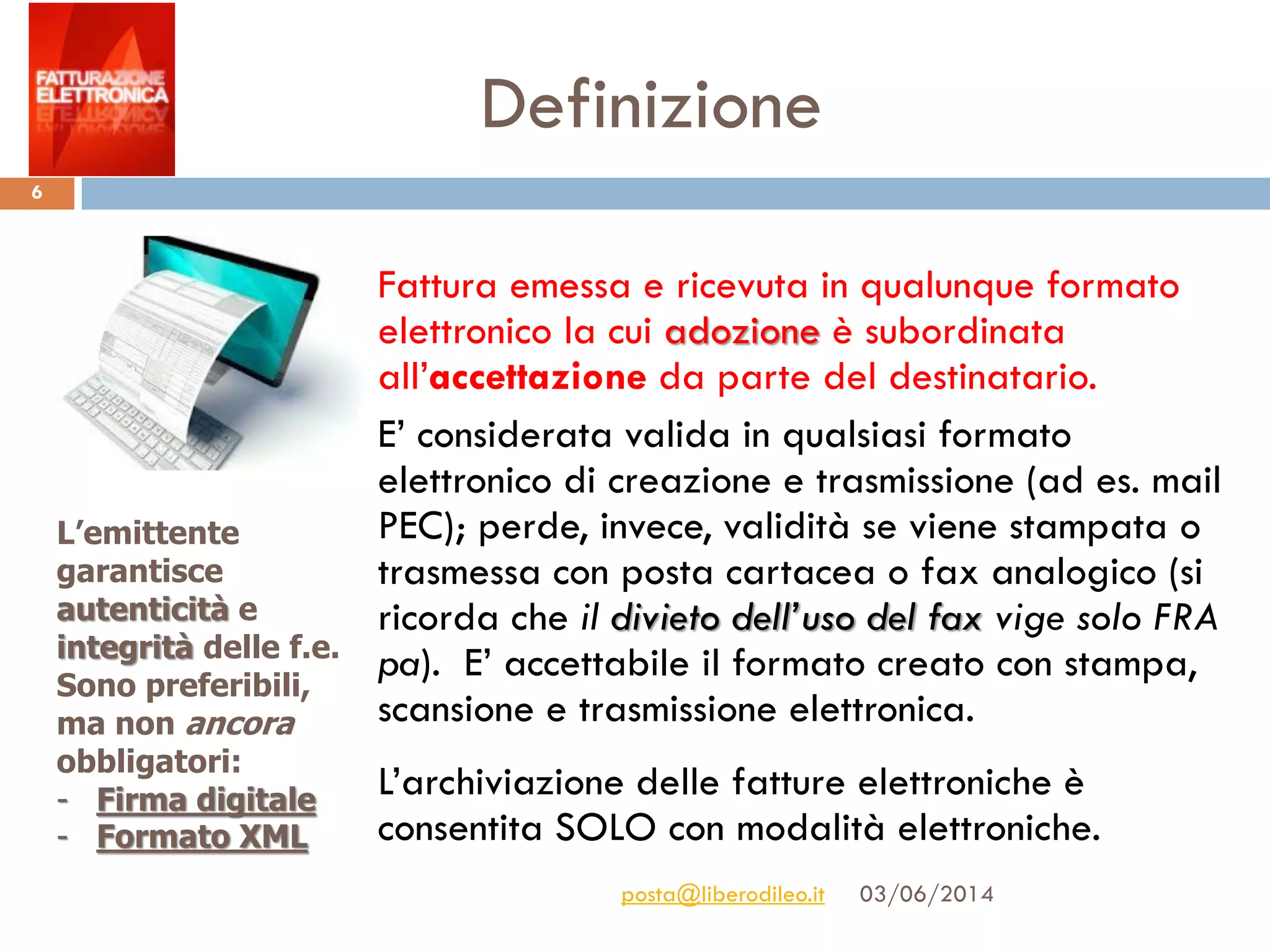 Definizione
03/06/2014posta@liberodileo.it
6
Fattura emessa e ricevuta in qualunque formato
elettronico la cui adozione è subordinata
all’accettazione da parte del destinatario.
E’ considerata valida in qualsiasi formato
elettronico di creazione e trasmissione (ad es. mail
PEC); perde, invece, validità se viene stampata o
trasmessa con posta cartacea o fax analogico (si
ricorda che il divieto dell’uso del fax vige solo FRA
pa). E’ accettabile il formato creato con stampa,
scansione e trasmissione elettronica.
L’archiviazione delle fatture elettroniche è
consentita SOLO con modalità elettroniche.
L’emittente
garantisce
autenticità e
integrità delle f.e.
Sono preferibili,
ma non ancora
obbligatori:
- Firma digitale
- Formato XML
 