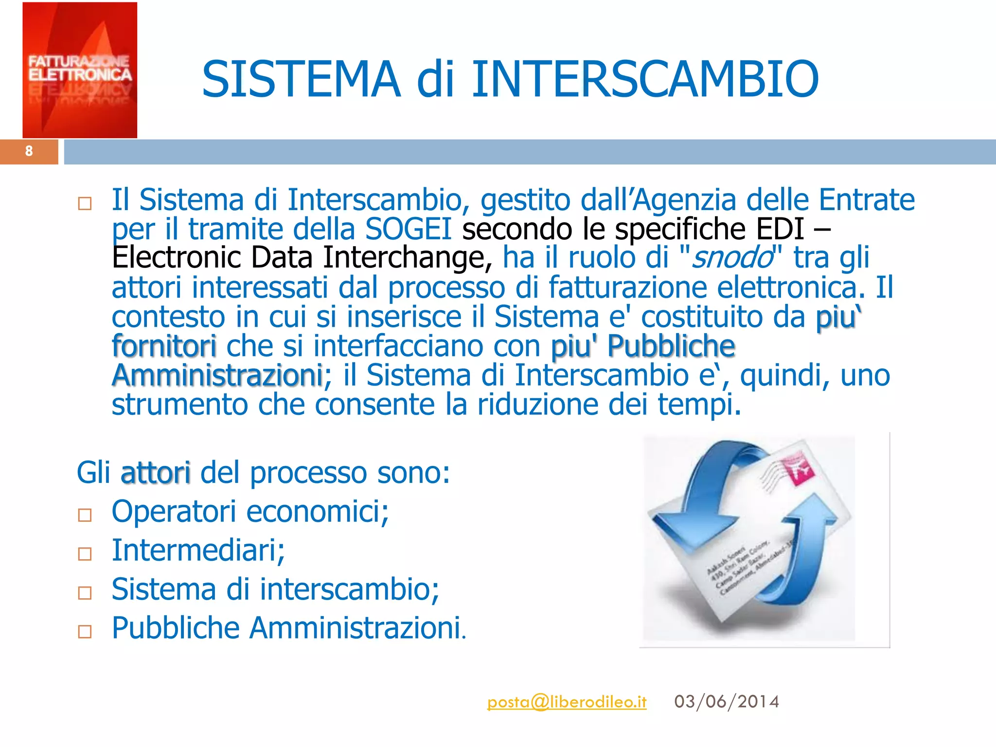 SISTEMA di INTERSCAMBIO
 Il Sistema di Interscambio, gestito dall’Agenzia delle Entrate
per il tramite della SOGEI secondo le specifiche EDI –
Electronic Data Interchange, ha il ruolo di "snodo" tra gli
attori interessati dal processo di fatturazione elettronica. Il
contesto in cui si inserisce il Sistema e' costituito da piu‘
fornitori che si interfacciano con piu' Pubbliche
Amministrazioni; il Sistema di Interscambio e‘, quindi, uno
strumento che consente la riduzione dei tempi.
Gli attori del processo sono:
 Operatori economici;
 Intermediari;
 Sistema di interscambio;
 Pubbliche Amministrazioni.
03/06/2014posta@liberodileo.it
8
 