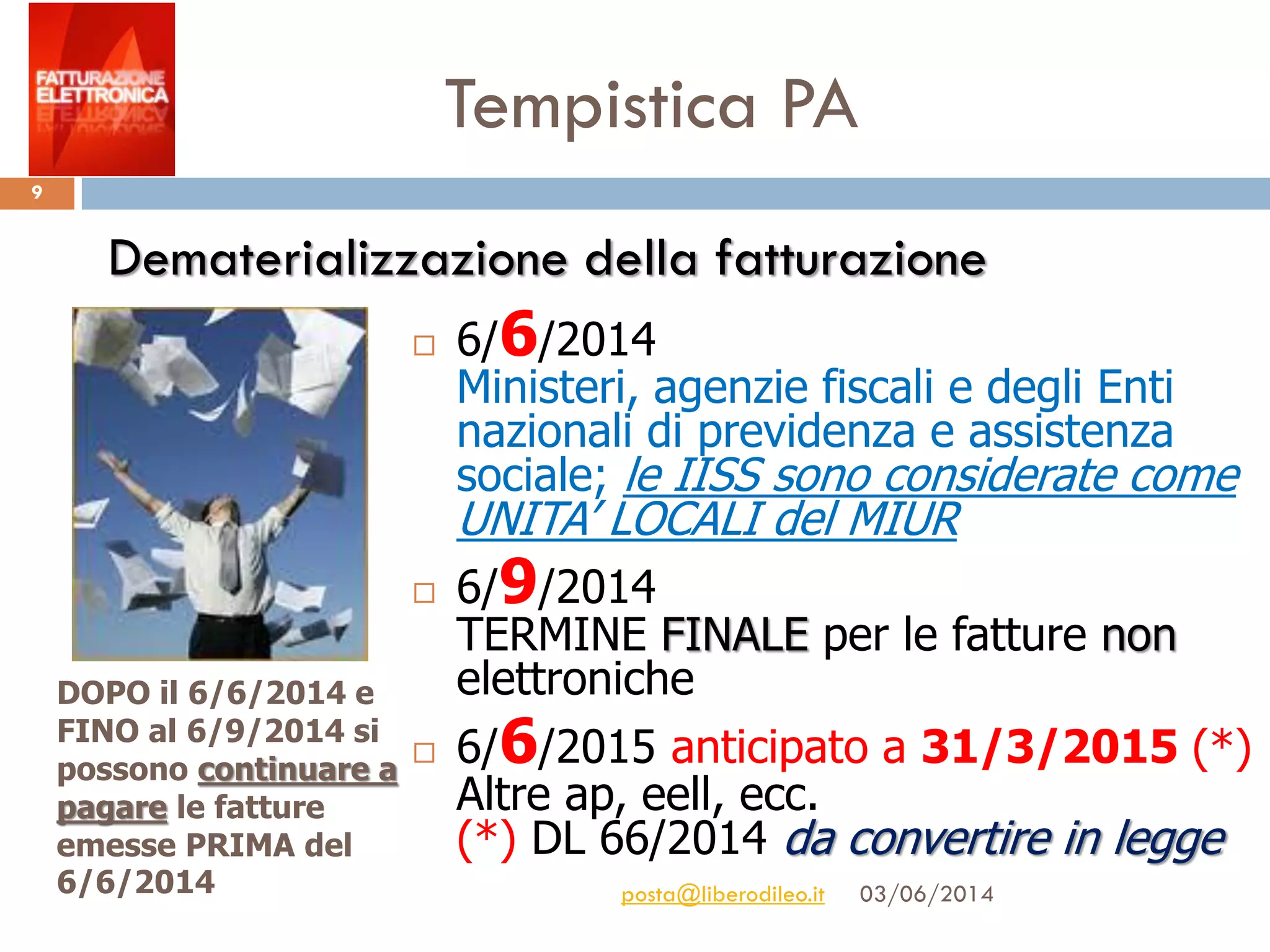 Tempistica PA
03/06/2014posta@liberodileo.it
9
 6/6/2014
Ministeri, agenzie fiscali e degli Enti
nazionali di previdenza e assistenza
sociale; le IISS sono considerate come
UNITA’ LOCALI del MIUR
 6/9/2014
TERMINE FINALE per le fatture non
elettroniche
 6/6/2015 anticipato a 31/3/2015 (*)
Altre ap, eell, ecc.
(*) DL 66/2014 da convertire in legge
Dematerializzazione della fatturazione
DOPO il 6/6/2014 e
FINO al 6/9/2014 si
possono continuare a
pagare le fatture
emesse PRIMA del
6/6/2014
 