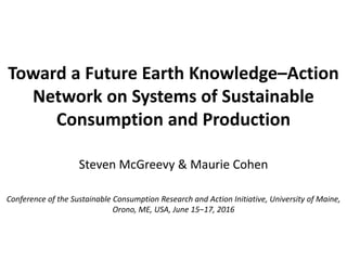 Toward a Future Earth Knowledge–Action
Network on Systems of Sustainable
Consumption and Production
Steven McGreevy & Maurie Cohen
Conference of the Sustainable Consumption Research and Action Initiative, University of Maine,
Orono, ME, USA, June 15‒17, 2016
 