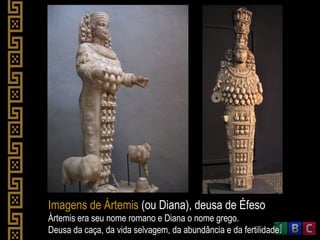 Imagens de Ártemis (ou Diana), deusa de Éfeso
Ártemis era seu nome romano e Diana o nome grego.
Deusa da caça, da vida selvagem, da abundância e da fertilidade.
 