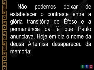 Não podemos deixar deNão podemos deixar de
estabelecer o contraste entre aestabelecer o contraste entre a
glória transitória de Éfeso e aglória transitória de Éfeso e a
permanência da fé que Paulopermanência da fé que Paulo
anunciava. Hoje em dia o nome daanunciava. Hoje em dia o nome da
deusa Artemisa desapareceu dadeusa Artemisa desapareceu da
memória;memória;
 