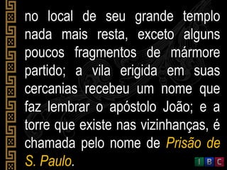 no local de seu grande templono local de seu grande templo
nada mais resta, exceto algunsnada mais resta, exceto alguns
poucos fragmentos de mármorepoucos fragmentos de mármore
partido; a vila erigida em suaspartido; a vila erigida em suas
cercanias recebeu um nome quecercanias recebeu um nome que
faz lembrar o apóstolo João; e afaz lembrar o apóstolo João; e a
torre que existe nas vizinhanças, étorre que existe nas vizinhanças, é
chamada pelo nome dechamada pelo nome de Prisão dePrisão de
S. PauloS. Paulo..
 