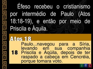 Éfeso recebeu o cristianismoÉfeso recebeu o cristianismo
por intermédio de Paulo (Atospor intermédio de Paulo (Atos
18:18-19), e então por meio de18:18-19), e então por meio de
Priscila e Áquila.Priscila e Áquila.
Atos 18Atos 18
1818
Paulo...navegou para a Síria,
levando em sua companhia
Priscila e Áqüila, depois de ter
raspado a cabeça em Cencréia,
porque tomara voto.
 