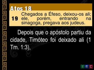 Atos 18Atos 18
1919
Chegados a Éfeso, deixou-os ali;
ele, porém, entrando na
sinagoga, pregava aos judeus.
Depois que o apóstolo partiu daDepois que o apóstolo partiu da
cidade, Timóteo foi deixado ali (1cidade, Timóteo foi deixado ali (1
Tm. 1:3),Tm. 1:3),
 