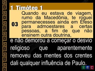 1 Timóteo 11 Timóteo 1
0303
Quando eu estava de viagem,
rumo da Macedônia, te roguei
permanecesses ainda em Éfeso
para admoestares a certas
pessoas, a fim de que não
ensinem outra doutrina,
e não demorou a começar o desvioe não demorou a começar o desvio
religioso que aparentementereligioso que aparentemente
removeu das mentes dos crentesremoveu das mentes dos crentes
dali qualquer influência de Paulo.dali qualquer influência de Paulo.
 
