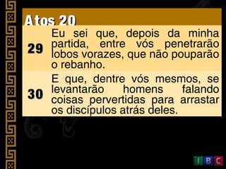 Atos 20Atos 20
2929
Eu sei que, depois da minha
partida, entre vós penetrarão
lobos vorazes, que não pouparão
o rebanho.
3030
E que, dentre vós mesmos, se
levantarão homens falando
coisas pervertidas para arrastar
os discípulos atrás deles.
 