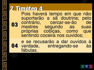 2 Timóteo 42 Timóteo 4
0303
Pois haverá tempo em que não
suportarão a sã doutrina; pelo
contrário, cercar-se-ão de
mestres segundo as suas
próprias cobiças, como que
sentindo coceira nos ouvidos;
0404
e se recusarão a dar ouvidos à
verdade, entregando-se às
fábulas.
 