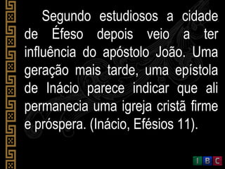 Segundo estudiosos a cidadeSegundo estudiosos a cidade
de Éfeso depois veio a terde Éfeso depois veio a ter
influência do apóstolo João. Umainfluência do apóstolo João. Uma
geração mais tarde, uma epístolageração mais tarde, uma epístola
de Inácio parece indicar que alide Inácio parece indicar que ali
permanecia uma igreja cristã firmepermanecia uma igreja cristã firme
e próspera. (Inácio, Efésios 11).e próspera. (Inácio, Efésios 11).
 