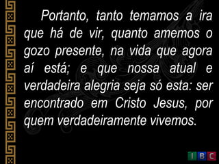 Portanto, tanto temamos a iraPortanto, tanto temamos a ira
que há de vir, quanto amemos oque há de vir, quanto amemos o
gozo presente, na vida que agoragozo presente, na vida que agora
aí está; e que nossa atual eaí está; e que nossa atual e
verdadeira alegria seja só esta: serverdadeira alegria seja só esta: ser
encontrado em Cristo Jesus, porencontrado em Cristo Jesus, por
quem verdadeiramente vivemos.quem verdadeiramente vivemos.
 