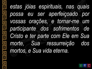 estas jóias espirituais, nas quaisestas jóias espirituais, nas quais
possa eu ser aperfeiçoado porpossa eu ser aperfeiçoado por
vossas orações, e tornar-me umvossas orações, e tornar-me um
participante dos sofrimentos departicipante dos sofrimentos de
Cristo e ter parte com Ele em SuaCristo e ter parte com Ele em Sua
morte, Sua ressurreição dosmorte, Sua ressurreição dos
mortos, e Sua vida eterna.mortos, e Sua vida eterna.
 