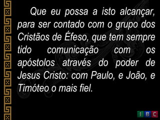 Que eu possa a isto alcançar,Que eu possa a isto alcançar,
para ser contado com o grupo dospara ser contado com o grupo dos
Cristãos de Éfeso, que tem sempreCristãos de Éfeso, que tem sempre
tido comunicação com ostido comunicação com os
apóstolos através do poder deapóstolos através do poder de
Jesus Cristo: com Paulo, e João, eJesus Cristo: com Paulo, e João, e
Timóteo o mais fiel.Timóteo o mais fiel.
 