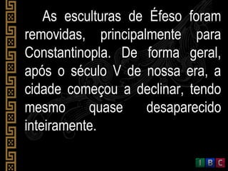 As esculturas de Éfeso foramAs esculturas de Éfeso foram
removidas, principalmente pararemovidas, principalmente para
Constantinopla. De forma geral,Constantinopla. De forma geral,
após o século V de nossa era, aapós o século V de nossa era, a
cidade começou a declinar, tendocidade começou a declinar, tendo
mesmo quase desaparecidomesmo quase desaparecido
inteiramente.inteiramente.
 