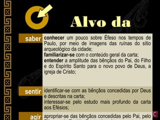 Alvo daAlvo da
liçãoliçãosaber conhecer um pouco sobre Éfeso nos tempos de
Paulo, por meio de imagens das ruínas do sítio
arqueológico da cidade;
familiarizar-se com o conteúdo geral da carta;
entender a amplitude das bênçãos do Pai, do Filho
e do Espírito Santo para o novo povo de Deus, a
igreja de Cristo;
sentir identificar-se com as bênçãos concedidas por Deus
e descritas na carta;
interessar-se pelo estudo mais profundo da carta
aos Efésios;
agir apropriar-se das bênçãos concedidas pelo Pai, pelo
 