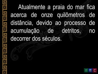 Atualmente a praia do mar ficaAtualmente a praia do mar fica
acerca de onze quilômetros deacerca de onze quilômetros de
distância, devido ao processo dedistância, devido ao processo de
acumulação de detritos, noacumulação de detritos, no
decorrer dos séculos.decorrer dos séculos.
 