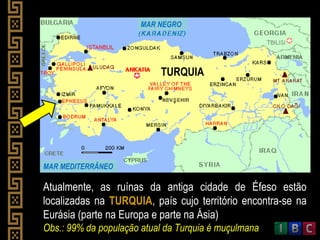 Atualmente, as ruínas da antiga cidade de Éfeso estão
localizadas na TURQUIA, país cujo território encontra-se na
Eurásia (parte na Europa e parte na Ásia)
Obs.: 99% da população atual da Turquia é muçulmana
MAR NEGRO
MAR MEDITERRÂNEO
TURQUIA
 