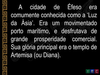 A cidade de Éfeso eraA cidade de Éfeso era
comumente conhecida como a ‘Luzcomumente conhecida como a ‘Luz
da Ásia’. Era um movimentadoda Ásia’. Era um movimentado
porto marítimo, e desfrutava deporto marítimo, e desfrutava de
grande prosperidade comercial.grande prosperidade comercial.
Sua glória principal era o templo deSua glória principal era o templo de
Artemisa (ou Diana).Artemisa (ou Diana).
 